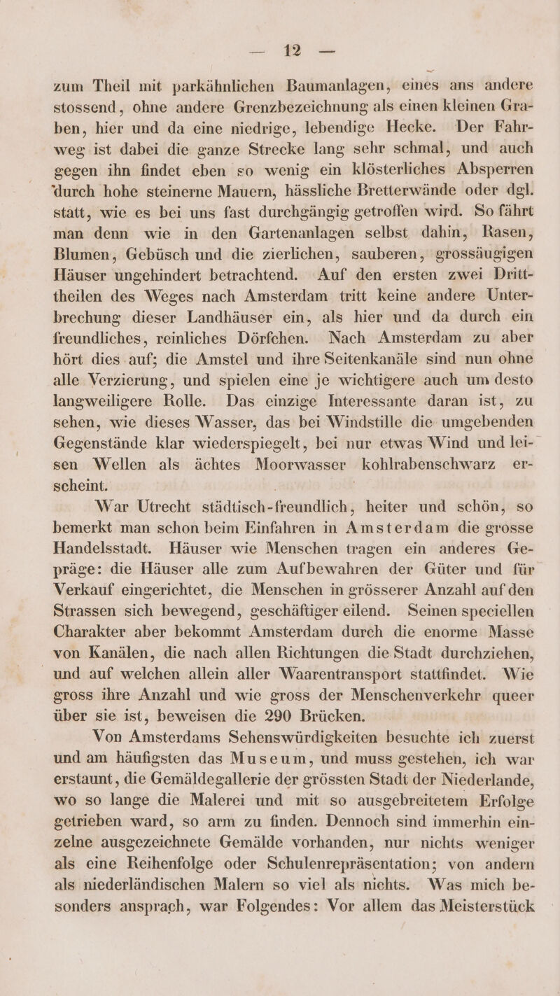 ee Mm zum Theil mit parkähnlichen Baumanlagen, eines ans andere stossend, ohne andere Grenzbezeichnung als einen kleinen Gra- ben, hier und da eine niedrige, lebendige Hecke. Der Fahr- weg ist dabei die ganze Strecke lang sehr schmal, und auch gegen ihn findet eben so wenig ein klösterliches Absperren ‘durch hohe steinerne Mauern, hässliche Bretterwände oder dgl. statt, wie es bei uns fast durchgängig getroffen wird. So fährt man denn wie in den Gartenanlagen selbst dahin, Rasen, Blumen, Gebüsch und die zierlichen, sauberen, grossäugigen Häuser ungehindert betrachtend. Auf den ersten zwei Dritt- theilen des Weges nach Amsterdam tritt keine andere Unter- brechung dieser Landhäuser ein, als hier und da durch ein freundliches, reinliches Dörfchen. Nach Amsterdam zu aber hört dies auf; die Amstel und ihre Seitenkanäle sind nun ohne alle Verzierung, und spielen eine je wichtigere auch um desto langweiligere Rolle. Das einzige Interessante daran ist, zu sehen, wie dieses Wasser, das bei Windstille die umgebenden Gegenstände klar wiederspiegelt, bei nur etwas Wind und lei- sen Wellen als ächtes Moorwasser kohlrabenschwarz er- scheint. | | War Utrecht städtisch-freundlich, heiter und schön, so bemerkt man schon beim Einfahren in Amsterdam die grosse Handelsstadt. Häuser wie Menschen tragen ein anderes Ge- präge: die Häuser alle zum Aufbewahren der Güter und für Verkauf eingerichtet, die Menschen in grösserer Anzahl auf den Strassen sich bewegend, geschäftiger eilend. Seinen speciellen Charakter aber bekommt Amsterdam durch die enorme Masse von Kanälen, die nach allen Richtungen die Stadt durchziehen, _ und auf welchen allein aller Waarentransport stattfindet. Wie gross ihre Anzahl und wie gross der Menschenverkehr queer über sie ist, beweisen die 290 Brücken. | Von Amsterdams Sehenswürdigkeiten besuchte ich zuerst und am häufigsten das Museum, und muss gestehen, ich war erstaunt, die Gemäldegallerie der grössten Stadt der Niederlande, wo so lange die Malerei und mit so ausgebreitetem Erfolge geirieben ward, so arm zu finden. Dennoch sind immerhin ein- zelne ausgezeichnete Gemälde vorhanden, nur nichts weniger als eine Reihenfolge oder Schulenrepräsentation; von andern als niederländischen Malern so viel als nichts. Was mich be- sonders ansprach, war Folgendes: Vor allem das Meisterstück