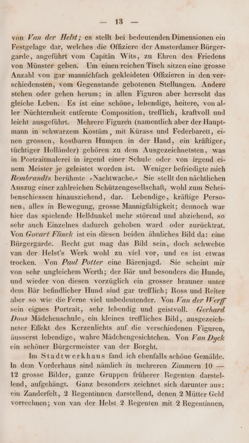 a en von Van der Heist; es stellt bei bedeutenden Dimensionen ein Festgelage dar, welches ‚die Offiziere der Amsterdamer Bürger- garde, angeführt vom Capitän Wits, zu Ehren des: Friedens von Münster geben. Um einen reichen Tisch sitzen eine grosse Anzahl von gar mannichfach gekleideten Offizieren in den ver- schiedensten, vom Gegenstande gebotenen Stellungen. Andere stehen oder gehen herum; in allen Figuren aber herrscht das gleiche Leben. Es ist eine schöne, lebendige, heitere, von al- ler Nüchternheit entfernte Composition, trefflich, kraftvoll und leicht ausgeführt. Mehrere Figuren (namentlich aber der Haupt- mann in schwarzem Kostüm , mit Kürass und Federbarett, ei- nen grossen, kostbaren Humpen in der Hand, ein kräftiger, tüchtiger Holländer) gehören zu dem Ausgezeichnetsten, was in Portraitmalerei in irgend einer Schule oder von irgend ei- nem Meister je geleistet worden ist. Weniger befriedigte mich Rembrandts berühmte »Nachtwache.« Sie stellt den nächtlichen Auszug einer zahlreichen Schützengesellschaft, wohl zum Schei- benschiessen hmausziehend, dar. Lebendige, kräftige Perso- nen, alles in Bewegung, grosse Mannigfaltigkeit; dennoch war hier das spielende Helldunkel mehr störend und abziehend, so sehr auch Einzelnes dadurch gehoben ward oder zurücktrat. Von @ovart Flinck ist ein diesen beiden ähnliches Bild da: eine - Bürgergarde. Recht gut mag das Bild sein, doch schwebite van der Helst’s Werk wohl zu viel vor, und es ist etwas trocken. Von Paul Potter eine Bärenjagd. Sie scheint mir von sehr ungleichem Werth; der Bär und besonders die Hunde, und wieder von diesen vorzüglich ein grosser brauner unter dem. Bär befindlicher Hund sind gar trefllich; Ross und Reiter aber so wie die Ferne viel unbedeutender. Von Van der Werff sein eignes Portrait, sehr lebendig und geistvoll. Gerhard Dous Mädchenschule, ein kleines treffliches Bild, ausgezeich- neter Effekt des Kerzenlichts auf die verschiedenen Figuren, äusserst lebendige, wahre Mädchengesichtchen. Von Van Dyck ein schöner Bürgermeister van der Borght. Im Stadtwerkhaus fand ich ebenfalls schöne Gemälde. In dem Vorderhaus sind nämlich in mehreren Zimmern 10 — 12 grosse Bilder, ganze Gruppen früherer Regenten darstel- lend, aufgehängt. Ganz besonders zeichnet sich darunter aus: ein Zanderfelt, 2 Regentinnen darstellend, denen 2 Mütter Geld vorrechnen; von van der Helst 2 Regenten mit 2 Regentinnen,