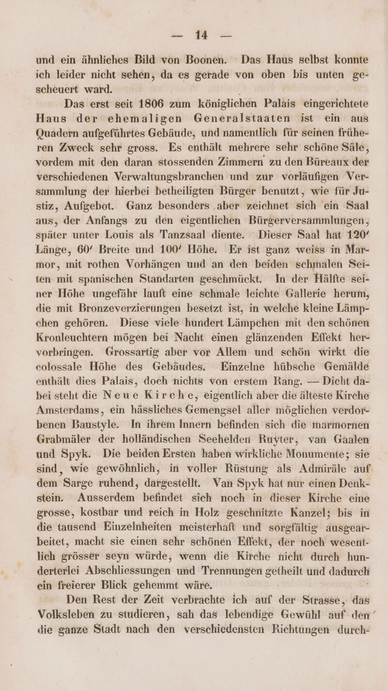 die. EA und ein ähnliches Bild von Boonen. ‘Das Haus selbst konnte ich leider nicht sehen, da es gerade von oben bis unten ge- scheuert ward. Das erst seit 1806 zum königlichen Palais eingerichtete Haus der ehemaligen Generalstaaten ist ein aus Quadern aufgeführtes Gebäude, und namentlich für seinen frühe- ren Zweck sehr gross. Es enthält mehrere sehr schöne Säle, vordem mit den daran stossenden Zimmern zu den Büreaux der verschiedenen Verwaltungsbranchen und zur vorläufigen Ver- sammlung der hierbei betheiligten Bürger benutzt, wie für Ju- stiz, Aufgebot. Ganz besonders ‚aber zeichnet sich ein Saal aus, der Anfangs zu den eigentlichen Bürgerversammlungen, später unter Louis als Tanzsaal diente. Dieser Saal hat 120° Länge, 60° Breite und 100° Höhe. Er ist ganz weiss in Mar- mor, mit rothen Vorhängen und an den beiden schmalen Sei- ten mit spanischen Standarten geschmückt. In der Hälfte sei- ner Höhe ungefähr lauft eine schmale leichte Gallerie herum, die mit Bronzeverzierungen besetzt ist, in welche kleine Lämp- chen gehören. Diese viele hundert Lämpchen mit den schönen Kronleuchtern mögen bei Nacht einen glänzenden Effekt her- vorbringen. Grossartig aber vor Allem und schön wirkt die colossale Höhe des Gebäudes. Einzelne hübsche Gemälde enthält dies Palais, doch nichts von erstem Rang. — Dicht da- bei steht die Neue Kirche, eigentlich aber die älteste Kirche Amsterdams, ein hässliches Gemengsel aller möglichen verdor- benen Baustyle. In ihrem Innern befinden sich die marmornen Grabmäler der holländischen Seehelden Ruyter, van Gaäalen und Spyk. Die beiden Ersten haben wirkliche Monumente; sie sind, wie gewöhnlich, in voller Rüstung als Admiräle auf dem Sarge ruhend, dargestellt. Van Spyk hat nur einen Denk- stein. Ausserdem befindet sich noch in dieser Kirche eine grosse, kostbar und reich in Holz geschnitzte Kanzel; bis in die tausend Einzelnheiten meisterhaft und sorgfältig ausgear- beitet, macht sie einen sehr schönen Effekt, der noch wesent- lich grösser seyn würde, wenn die Kirche nicht durch hun- derterlei Abschliessungen und Trennungen getheilt und een ein freierer Blick gehemmt wäre. Den Rest der Zeit verbrachte ich auf der Strasse, das Volksleben zu studieren, sah das lebendige Gewühl auf den‘ die ganze Stadt nach den verschiedensten Richtungen durch-