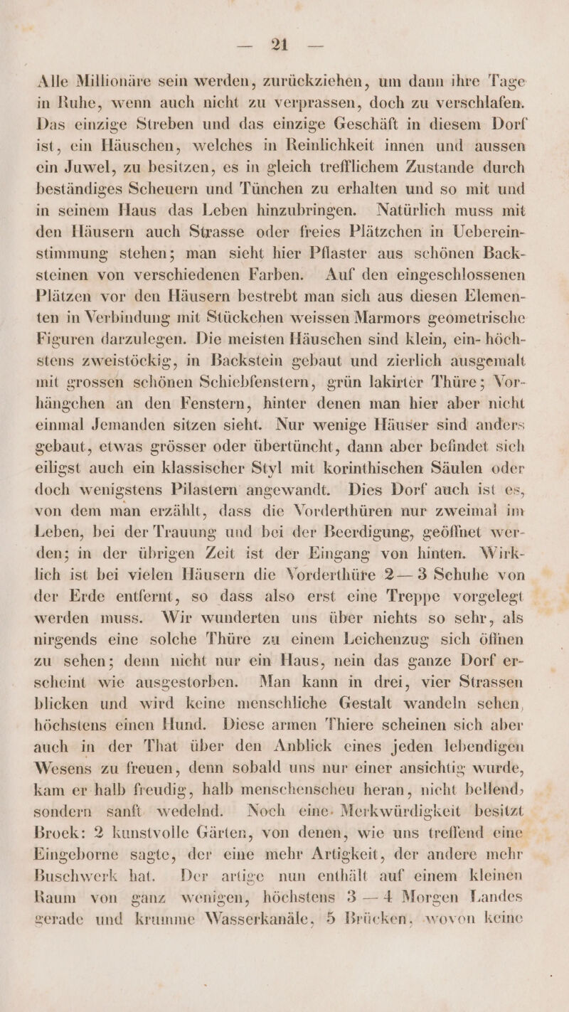 ER EDER Alle Millionäre sein werden, zurückziehen, um dann ihre Tage in Ruhe, wenn auch nicht zu verprassen, doch zu verschlafen. Das einzige Streben und das einzige Geschäft in diesem Dorf ist, ein Häuschen, welches in Reinlichkeit innen und aussen ein Juwel, zu besitzen, es in gleich trefflichem Zustande durch beständiges Scheuern und Tünchen zu erhalten und so mit und in seinem Haus das Leben hinzubringen. Natürlich muss mit den Häusern auch Strasse oder freies Plätzchen in Ueberein- stimmung stehen; man sieht hier Pflaster aus schönen Back- steinen von verschiedenen Farben. Auf den eingeschlossenen Plätzen vor den Häusern bestrebt man sich aus diesen Elemen- ten in Verbindung mit Stückchen weissen Marmors geometrische Figuren darzulegen. Die meisten Häuschen sind klein, ein- höch- stens zweistöckig, im Backstein gebaut und zierlich ausgemalt mit grossen schönen Schiebfenstern, grün lakirter Thüre; Vor- hängchen an den Fenstern, hinter denen man hier aber nicht einmal Jemanden sitzen sieht. Nur wenige Häuser sind anders gebaut, etwas grösser oder übertüncht, dann aber befindet sich eiligst auch ein klassischer Styl mit korinthischen Säulen oder doch wenigstens Pilastern angewandt. Dies Dorf auch ist es, von dem man erzählt, dass die Vorderthüren nur zweimal im Leben, bei der Trauung und bei der Beerdigung, geöflnet wer- den; in der übrigen Zeit ist der Eingang von hinten. Wirk- lich ist bei vielen Häusern die Vorderthüre 2— 3 Schuhe von der Erde entfernt, so dass also erst eine Treppe vorgelegt werden muss. Wir wunderten uns über niehts so sehr, als nirgends eine solche Thüre zu einem Leichenzug sich öfinen zu sehen; denn nicht nur ein Haus, nein das ganze Dorf er- scheint wie ausgestorben. Man kann in drei, vier Strassen blicken und wird keine menschliche Gestalt wandeln sehen, höchstens einen Hund. Diese armen Thiere scheinen sich aber auch in der That über den Anblick eines jeden lebendigen Wesens zu freuen, denn sobald uns nur einer ansichtis wurde, kam er halb freudig, halb menschenscheu heran, nicht bellend) sondern sanft wedelnd. Noch eine- Merkwürdigkeit besitzt Broek: 2 kunstvolle Gärten, von denen, wie uns treflend eine Eingeborne sagte, der eine mehr Artigkeit, der andere mehr Buschwerk hat. Der artige nun enthält auf einem kleinen Raum von ganz wenigen, höchstens 3 — 4 Morgen Landes