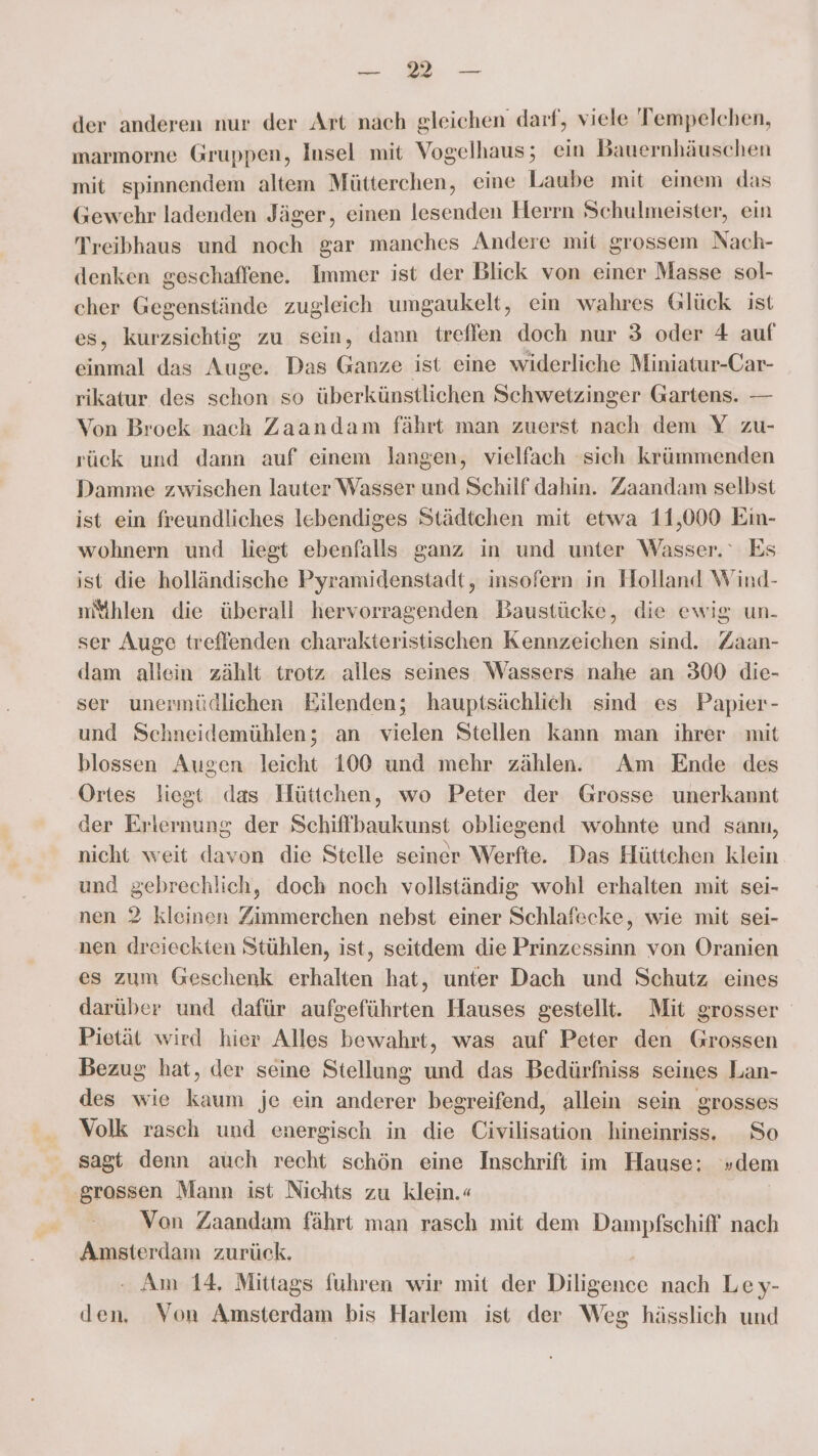 a, ee der anderen nur der Art nach gleichen darf, viele Tempelchen, marmorne Gruppen, Insel mit Vogelhaus; ein Bauernhäuschen mit spinnendem altem Mütterchen, eine Laube mit einem das Gewehr ladenden Jäger, einen lesenden Herrn Schulmeister, ein Treibhaus und noch gar manches Andere mit grossem Nach- denken geschaffene. Immer ist der Blick von einer Masse sol- cher Gegenstände zugleich umgaukelt, ein wahres Glück ist es, kurzsichtig zu sein, dann treffen doch nur 3 oder 4 auf einmal das Auge. Das Ganze ist eine widerliche Miniatur-Car- rikatur des schon so überkünstlichen Schwetzinger Gartens. — Von Broek nach Zaandam fährt man zuerst nach dem Y zu- rück und dann auf einem langen, vielfach sich krümmenden Damme zwischen lauter Wasser und Schilf dahin. Zaandam selbst ist ein freundliches lebendiges Städtchen mit etwa 11,000 Ein- wohnern und liegt ebenfalls ganz in und unter Wasser.‘ Es ist die holländische Pyramidenstadt, insofern in Holland Wind- mMihlen die überall hervorragenden Baustücke, die ewig un- ser Auge treffenden charakteristischen Kennzeichen sind. Zaan- dam allein zählt trotz alles seines Wassers nahe an 300 die- ser unermüdlichen Eilenden; hauptsächlich sind es Papier- und Schneidemühlen; an vielen Stellen kann man ihrer mit blossen Augen leicht 100 und mehr zählen. Am Ende des Ortes liegt das Hüttchen, wo Peter der Grosse unerkannt der Erlernung der Schiffbaukunst obliegend wohnte und sann, nicht weit davon die Stelle seiner Werfte. Das Hüttchen klein und gebrechlich, doch noch vollständig wohl erhalten mit sei- nen 2 kleinen Zimmerchen nebst einer Schlafecke, wie mit sei- nen dreieckten Stühlen, ist, seitdem die Prinzessinn von Oranien es zum Geschenk erhalten hat, unter Dach und Schutz eines darüber und dafür aufgeführten Hauses gestellt. Mit grosser Pietät wird hier Alles bewahrt, was auf Peter den Grossen Bezug hat, der seine Stellung und das Bedürfniss seines Lan- des wie kaum je ein anderer begreifend, allein sein grosses Volk rasch und energisch in die Civilisation hineinriss. So sagt denn aüch recht schön eine Inschrift im Hause: »dem ‚grossen Mann ist Nichts zu klein.« | Von Zaandam fährt man rasch mit dem Dampfschiff nach Amsterdam zurück. Am 14, Mittags fuhren wir mit der Dee nach Ley- 1 Von Amsterdam bis Harlem ist der Weg hässlich und