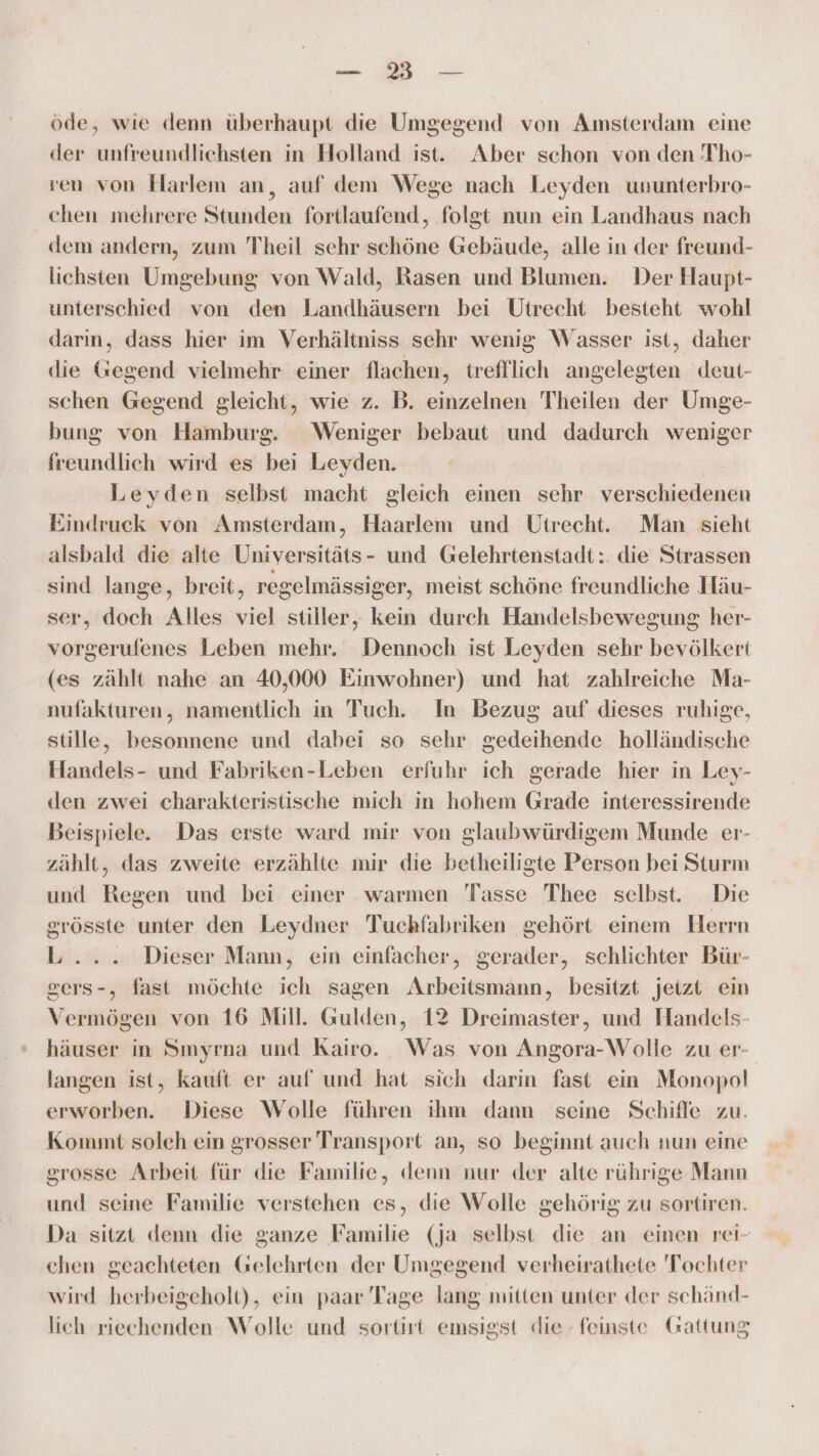 en öde, wie denn überhaupt die Umgegend von Amsterdam eine der unfreundlichsten in Holland ist. Aber schon von den Tho- ven von Harlem an, auf dem Wege nach Leyden ununterbro- chen mehrere Stunden fortlaufend, folgt nun ein Landhaus nach dem andern, zum Theil schr schöne Gebäude, alle in der freund- lichsten Umgebung von Wald, Rasen und Blumen. Der Haupt- unterschied von den Landhäusern bei Utrecht besteht wohl darın, dass hier im Verhältniss sehr wenig Wasser ist, daher die Gegend vielmehr einer flachen, trefflich angelegten deut- schen Gegend gleicht, wie z. B. einzelnen Theilen der Umge- bung von Hamburg. Weniger bebaut und dadurch weniger freundlich wird es bei Leyden. Leyden selbst macht gleich einen sehr verschiedenen Eindruck von Amsterdam, Haarlem und Utrecht. Man sieht alsbald die alte Universitäts- und Gelehrtenstadt:. die Strassen sind lange, breit, regelmässiger, meist schöne freundliche Häu- ser, doch Alles viel stiller, kein durch Handelsbewegung her- vorgerufenes Leben mehr. Dennoch ist Leyden sehr bevölkert (es zählt nahe an 40,000 Einwohner) und hat zahlreiche Ma- nufakturen, namentlich in Tuch. In Bezug auf dieses ruhige, stille, besonnene und dabei so sehr gedeihende holländische Handels- und Fabriken-Leben erfuhr ich gerade hier in Ley- den zwei charakteristische mich in hohem Grade interessirende Beispiele. Das erste ward mir von glaubwürdigem Munde er- zählt, das zweite erzählte mir die betheiligte Person bei Sturm und Regen und bei einer warmen Tasse Thee selbst. Die grösste unter den Leydner Tuchfabriken gehört einem Herrn L... Dieser Mann, ein einfacher, gerader, schlichter Bür- gers-, fast möchte ich sagen Arbeitsmänn, besitzt jeizt ein Vermögen von 16 Mill. Gulden, 12 Dreimaster, und Handels- häuser in Smyrna und Kairo. Was von Angora-Wolle zu er- langen ist, kauft er auf und hat sich darin fast ein Monopol erworben. Diese Wolle führen ihm dann seine Schiffe zu. Kommt soleh ein grosser Transport an, so beginnt auch nun eine srosse Arbeit für die Familie, denn nur der alte rührige Mann und seine Familie verstehen es, die Wolle gehörig zu sortiren. Da sitzt denn die ganze Familie (ja selbst die an einen rei- chen geachteten Gelehrten der Umgegend verheirathete Tochter wird herbeigeholt), ein paar Tage lang mitten unter der schänd- lich riechenden Wolle und sortirt emsigst die feinste Gattung