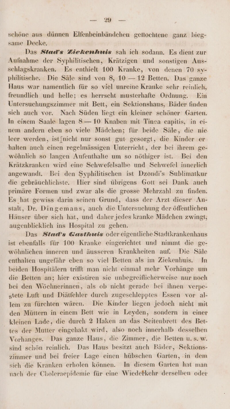 OESEE FAR schöne aus dünnen Elfenbeinbändchen geilochtene ganz bieg- same Decke, | Das Stads Ziekenhuis sah ich sodann. Es dient zur Aufnahme der Syphilitischen, Krätzigen und sonstigen Aus- schlagskranken. Es enthielt 100 Kranke, von denen 70 sy- philitische. Die Säle sind von 8, 10 — 12 Betten. Das ganze Haus war namentlich für so viel unreine Kranke sehr reinlich, freundlich und helle; es herrscht musterhafte Ordnung. Ein Untersuchungszimmer mit Bett, ein Sektionshaus, Bäder finden sich auch vor. Nach Süden liest ein kleiner schöner Garten. In einem Saale lagen 8— 10 Knaben mit Tinea capitis, in ei- nem andern eben so viele Mädchen; für beide Säle, die nie leer werden, ist/nicht nur sonst gut gesorgt, die Kinder er halten auch einen regelmässigen Unterricht, der bei ihrem ge- wöhnlich so langen Aufenthalte um so nöthiger ist. Bei den Krätzkranken wird eine Schwefelsalbe und Schwefel innerlich angewandt. Bei den Syphilitischen ist Dzondi’s Sublimatkur die gebräuchlichste. Hier sind übrigens Gott sei Dank auch primäre Formen und zwar als die grosse Mehrzahl zu finden. Es hat gewiss darin seinen Grund, dass der Arzt dieser An- stalt, Dr. Dingemans, auch die Untersuchung der öffentlichen Häuser über sich hat, und daher jedes kranke Mädchen zwingt; augenblicklich ins Hospital zu gehen. Das Stad’s Gasthweis oder eigentliche Stadtkrankenhaus ist ebenfalls für 100 Kranke eingerichtet und nimmt die ge- wöhnlichen inneren und äusseren Krankheiten auf. Die Säle enthalten ungefähr eben so viel Betten als im Ziekenhuis. In beiden Hospitälern triflt man nicht einmal mehr Vorhänge um die Betten an; hier existiren sie unbegreiflicherweise nur noch bei den Wöchnerinnen, als ob nicht gerade bei ihnen verpe- stete Luft und Diätfehler durch zugeschlepptes Essen vor al- lem zu fürchten wären. Die Kinder liegen jedoch nicht mit den Müttern in einem Bett wie in Leyden, sondern in einer kleinen Lade, die durch 2 Haken an das Seitenbrett des Bet- tes der Mutter eingehakt wird, also noch innerhalb desselben Vorhanges. Das ganze Haus, die Zimmer, die Betten u. s. w. sind schön reinlich. Das Haus besitzt auch Bäder, Sektions- zimmer und bei freier Lage einen hübschen Garten, in dem sich die Kranken erholen können. In diesem Garten hat man nach der Choleraepidemie für eme Wiedetkehr derselben oder