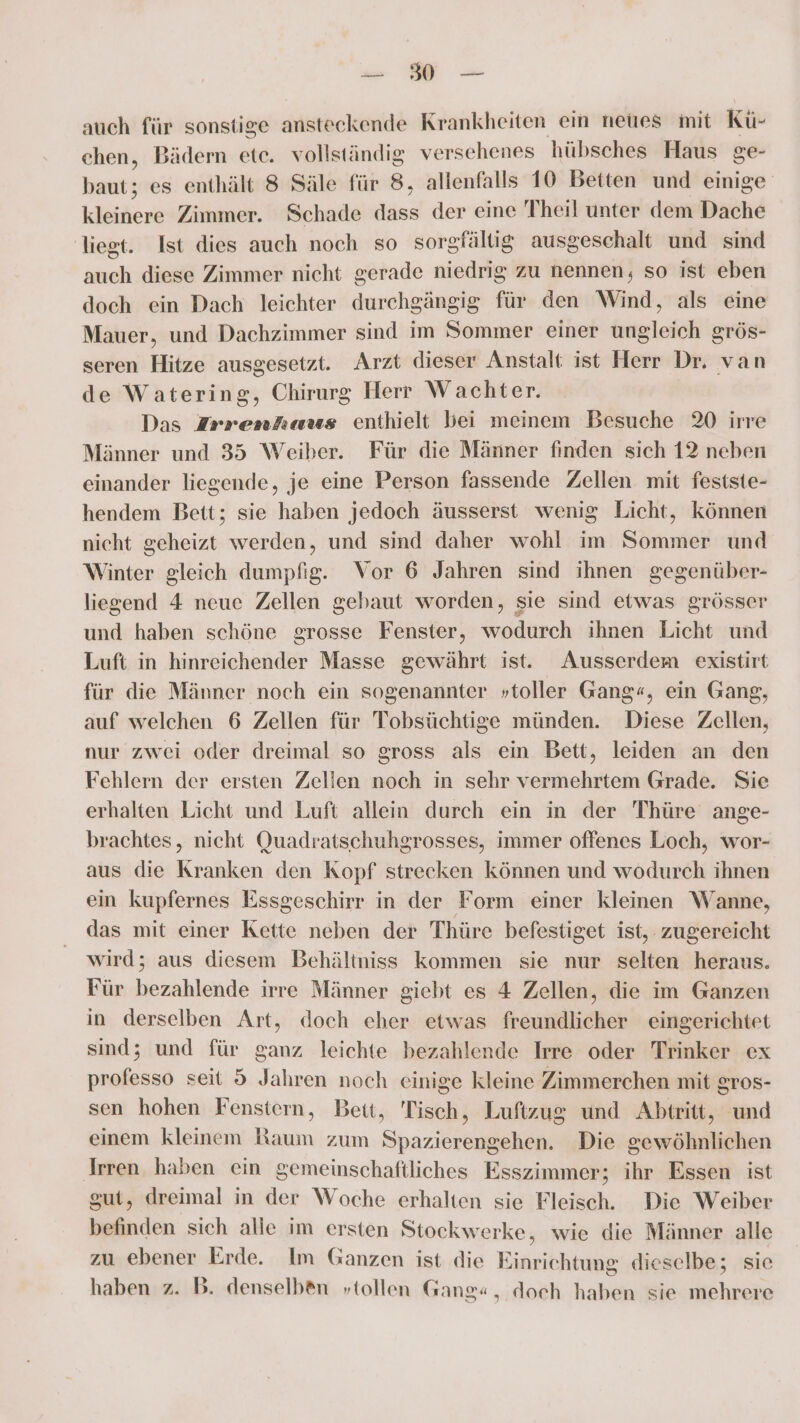 auch für sonstige ansteckende Krankheiten ein neues mit Kü- chen, Bädern ete. vollständig versehenes hübsches Haus ge- baut; es enthält 8 Säle für 8, allenfalls 10 Betten und einige kleinere Zimmer. Schade dass der eine Theil unter dem Dache liegt. Ist dies auch noch so sorgfältig ausgeschalt und sind auch diese Zimmer nicht gerade niedrig zu nennen, so ist eben doch ein Dach leichter durchgängig für den Wind, als eine Mauer, und Dachzimmer sind im Sommer einer ungleich grös- seren Hitze ausgesetzt. Arzt dieser Anstalt ist Herr Dr. van de Watering, Chirurg Herr Wachter. Das Zrrenhaws enthielt bei meinem Besuche 20 irre Männer und 35 Weiber. Für die Männer finden sich 12 neben einander liegende, je eine Person fassende Zellen mit festste- hendem Bett; sie haben jedoch äusserst wenig Licht, können nicht geheizt werden, und sind daher wohl im Sommer und Winter gleich dumpfig. Vor 6 Jahren sind ihnen gegenüber- liegend 4 neue Zellen gebaut worden, sie sind etwas grösser und haben schöne grosse Fenster, wodurch ihnen Licht und Luft in hinreichender Masse gewährt ist. Ausserdem existirt für die Männer noch ein sogenannter »toller Gang«, ein Gang, auf welchen 6 Zellen für Tobsüchtige münden. Diese Zellen, nur zwei oder dreimal so gross als ein Bett, leiden an den Fehlern der ersten Zellen noch in sehr vermehrtem Grade. Sie erhalten Licht und Luft allein durch ein in der 'Thüre ange- brachtes, nicht Quadratschuhgrosses, immer offenes Loch, wor- aus die Kranken den Kopf strecken können und wodurch ihnen ein kupfernes Essgeschirr in der Form einer kleinen Wanne, das mit einer Kette neben der Thüre befestiget ist, zugereicht wird; aus diesem Behältniss kommen sie nur selten heraus. Für bezahlende irre Männer giebt es 4 Zellen, die im Ganzen in derselben Art, doch eher etwas freundlicher eingerichtet sind; und für ganz leichte bezahlende Irre oder Trinker ex professo seit 5 Jahren noch einige kleine Zimmerchen mit gros- sen hohen Fenstern, Bett, Tisch, Luftzug und Abtritt, und einem kleinem Raum zum Spazierengehen. Die gewöhnlichen Irren haben ein gemeinschaftliches Esszimmer; ihr Essen ist gut, dreimal in der Woche erhalten sie Fleisch. Die Weiber befinden sich alle im ersten Stockwerke, wie die Männer alle zu ebener Erde. Im Ganzen ist die Einrichtung dieselbe; sie haben z. B. denselben „tollen Gang«, doch haben sie mehrere