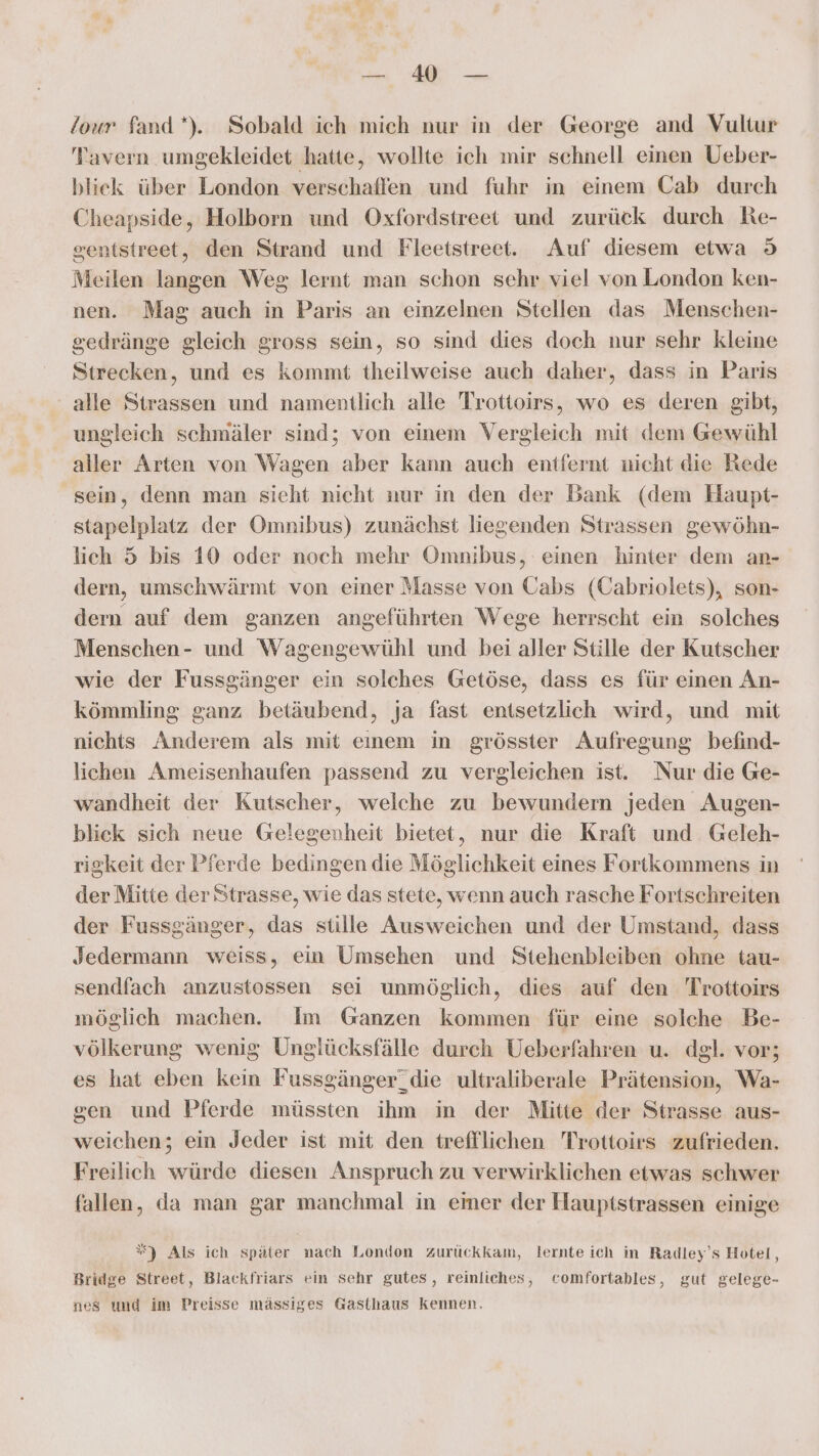 en /our fand”). Sobald ich mich nur in der George and Vultur Tavern umgekleidet hatte, wollte ich mir schnell einen Ueber- blick über London verschaffen und fuhr in einem Cab durch Cheapside, Holborn und Oxfordstreet und zurück durch Re- sentstreet, den Strand und Fleetstreet. Auf diesem etwa 9 Meilen langen Weg; lernt man schon sehr viel von London ken- nen. Mag auch in Paris an einzelnen Stellen das Menschen- sedränge gleich gross sein, so sind dies doch nur sehr kleine Strecken, und es kommt theilweise auch daher, dass in Paris alle Strassen und namentlich alle Trottoirs, wo es deren gibt, ungleich schmäler sind; von einem Vergleich mit dem Gewühl aller Arten von Wagen aber kann auch entfernt nicht die Rede sein, denn man sieht nicht nur in den der Bank (dem Haupt- stapelplatz der Omnibus) zunächst liegenden Strassen gewöhn- lich 5 bis 10 oder noch mehr Omnibus, einen hinter dem an- dern, umschwärmt von einer Masse von Cabs (Cabriolets), son- dern auf dem ganzen angeführten Wege herrscht ein solches Menschen- und Wagengewühl und bei aller Stille der Kutscher wie der Fussgänger ein solches Getöse, dass es für einen An- kömmling ganz betäubend, ja fast enisetzlich wird, und mit nichts Anderem als mit einem in grösster Aufregung befind- lichen Ameisenhaufen passend zu vergleichen ist. Nur die Ge- wandheit der Kutscher, welche zu bewundern jeden Augen- blick sich neue Gelegenheit bietet, nur die Kraft und Geleh- rigkeit der Pferde bedingen die Möglichkeit eines Fortkommens in der Mitte der Strasse, wie das stete, wenn auch rasche Fortschreiten der Fussgänger, das stille Ausweichen und der Umstand, dass Jedermann weiss, ein Umsehen und Stehenbleiben ohne tau- sendfach anzustossen sei unmöglich, dies auf den Trottoirs möglich machen. Im Ganzen kommen für eine solche Be- völkerung wenig Unglücksfälle durch Ueberfahren u. dgl. vor; es hat eben kein Fussgänger_die ultraliberale Prätension, Wa- sen und Pferde müssten ihm in der Mitte der Strasse aus- weichen; ein Jeder ist mit den treffllichen Trottoirs zufrieden. Freilich würde diesen Anspruch zu verwirklichen etwas schwer fallen, da man gar manchmal in emer der Hauptstrassen einige %) Als ich später nach London zurückkam, lernte ich in Radley’s Hotel, Bridge Street, Blackfriars ein Schr gutes, reinliches, comfortables, gut gelege- nes und im Preisse mässiges Gasthaus kennen.