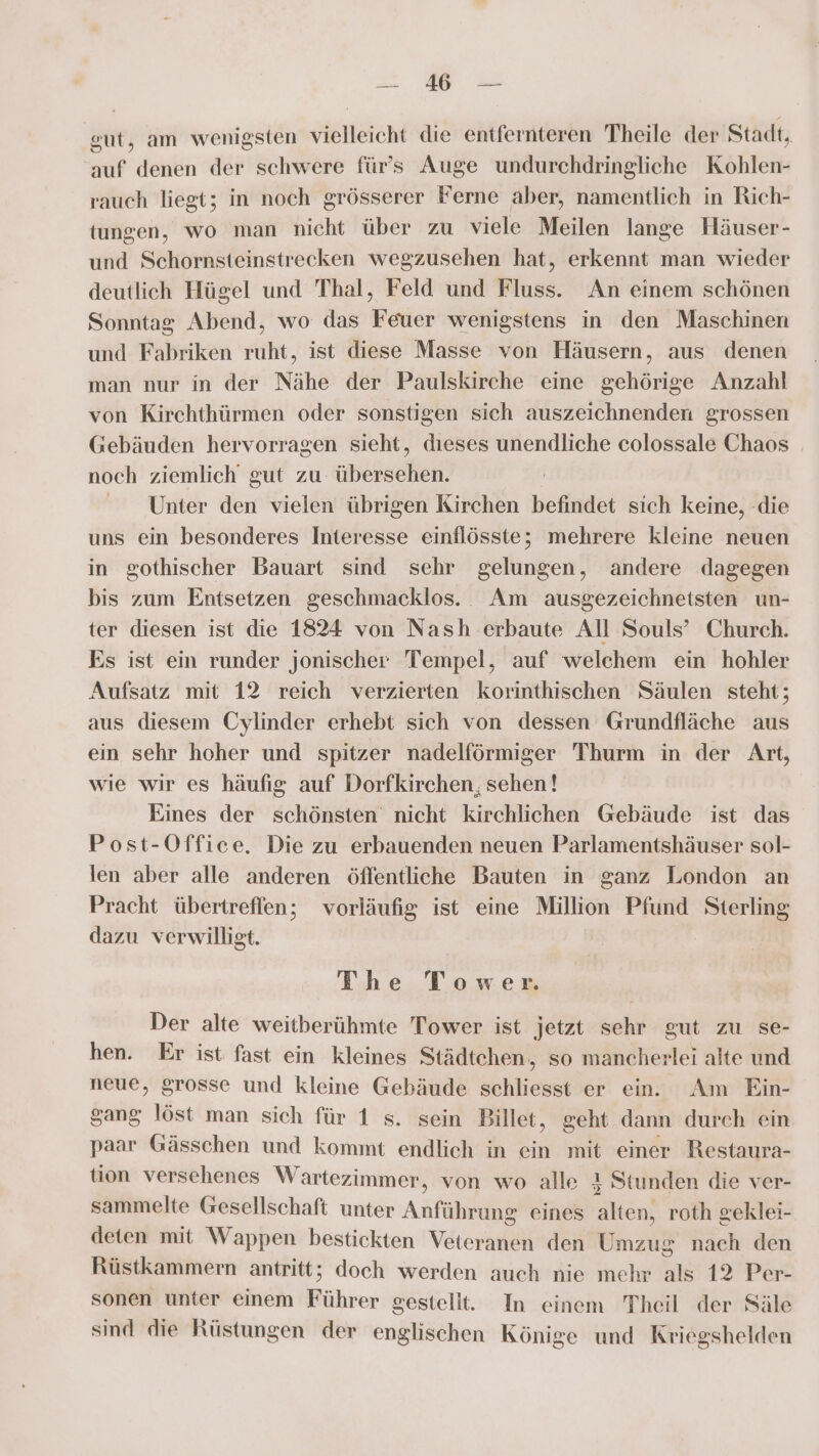 Pen : eut, am wenigsten vielleicht die entfernteren Theile der Stadt, auf denen der schwere für's Auge undurchdringliche Kohlen- rauch liegt; in noch grösserer Ferne aber, namentlich in Rich- tungen, wo man nicht über zu viele Meilen lange Häuser- und Schornsteinstrecken wegzusehen hat, erkennt man wieder deutlich Hügel und Thal, Feld und Fluss. An einem schönen Sonntag Abend, wo das Feuer wenigstens in den Maschinen und Fabriken ruht, ist diese Masse von Häusern, aus denen man nur in der Nähe der Paulskirche eine gehörige Anzahl von Kirchthürmen oder sonstigen sich auszeichnenden grossen Gebäuden hervorragen sieht, dıeses unendliche colossale Chaos noch ziemlich gut zu übersehen. Unter den vielen übrigen Kirchen befindet sich keine, -die uns ein besonderes Interesse einflösste; mehrere kleine neuen in gothischer Bauart sind sehr gelungen, andere dagegen bis zum Entsetzen geschmacklos. Am ausgezeichnetsten un- ter diesen ist die 1824 von Nash erbaute All Souls’ Church. Es ist ein runder jonischer Tempel, auf welchem ein hohler Aufsatz mit 12 reich verzierten korinthischen Säulen steht; aus diesem Cylinder erhebt sich von dessen Grundfläche aus ein sehr hoher und spitzer nadelförmiger Thurm in der Art, wie wir es häufig auf Dorfkirchen, sehen! Eines der schönsten’ nicht kirchlichen Gebäude ist das Post-Office. Die zu erbauenden neuen Parlamentshäuser sol- len aber alle anderen öffentliche Bauten in ganz London an Pracht übertreflen; vorläufig ist eine Million Pfund Sterling dazu verwilligt. The Tower. Der alte weitberühmte Tower ist jetzt sehr gut zu se- hen. Er ist fast ein kleines Städtchen, so mancherlei alte und neue, grosse und kleine Gebäude schliesst er ein. Am Ein- gang löst man sich für 1 s. sein Billet, geht dann durch ein paar Gässchen und kommt endlich in ein mit einer Restaura- tion versehenes Wartezimmer, von wo alle 4 Stunden die ver- sammelte Gesellschaft unter Anführung eines alten, roth geklei- deten mit Wappen bestickten Veteranen den Umzug nach den Rüstkammern antritt; doch werden auch nie mehr als 12 Per- sonen unter einem Führer gestellt. In einem Theil der Säle sind die Rüstungen der englischen Könige und Kriegshelden