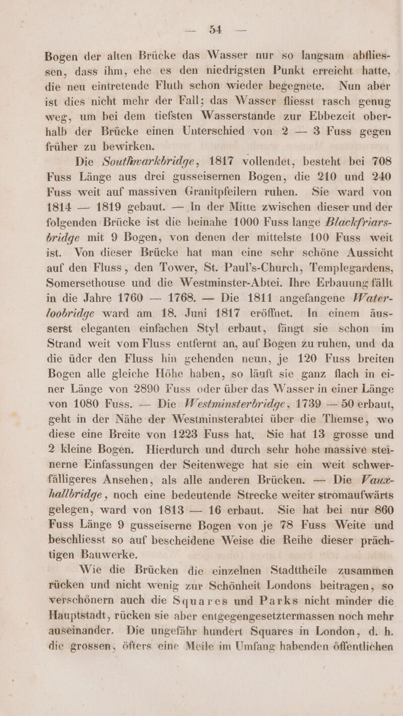 dien eh Bogen der alten Brücke das Wasser nur so langsam abtlies- sen, dass ihm, ehe es den niedrigsten Punkt erreicht hatte, - die neu eintretende Fluth schon wieder begegnete. Nun aber ist dies nicht mehr der Fall; das Wasser fliesst rasch genug weg, um bei dem tiefsten Wasserstande zur Ebbezeit ober- halb der Brücke einen Unterschied von 2 — 3 Fuss gegen früher zu bewirken. | Die Soutwarkbridge, 1817 vollendet, besteht bei 708 Fuss Länge aus drei gusseisernen Bogen, die 210 und 240 Fuss weit auf massiven Granitpfeilern ruhen. Sie ward von 1814 — 1819 gebaut. — In der Mitte zwischen dieser und der folgenden Brücke ist die beinahe 1000 Fuss lange Dlackfriars- bridge mit 9 Bogen, von denen der mittelste 100 Fuss weit ist. Von dieser Brücke hat man eine sehr schöne Aussicht auf den Fluss, den Tower, St. Paul’s-Church, Templegardens, Somersethouse und die Westminster-Abtei. Ihre Erbauung fällt in die Jahre 1760 — 1768. — Die 1811 angefangene Water- loobridge ward am. 18. Juni 1817 eröffnet. In einem äus- serst eleganten einfachen Styl erbaut, fängt sie schon im Strand weit vom Fluss entfernt an, auf Bogen zu ruhen, und da die üder den Fluss hin gehenden neun, je 120 Fuss breiten Bogen alle gleiche Höhe haben, so läuft sie ganz flach in ei- ner Länge von 2890 Fuss oder über das Wasser in einer Länge von 1080 Fuss. — Die Westminsterbridge, 1739 — 50 erbaut, geht in der Nähe der Westminsterabtei über die 'Themse, wo diese eine Breite von 1223 Fuss hat, Sie hat 13 grosse und 2 kleine Bogen. Hierdurch und durch sehr hohe massive stei- nerne Einfassungen der Seitenwege hat sie ein weit schwer- fälligeres Ansehen, als alle anderen Brücken. — Die Vaux- hallbridge,, noch eine bedeutende Strecke weiter stromaufwärts gelegen, ward von 1813 — 16 erbaut. Sie hat bei nur 860 Fuss Länge 9 gusseiserne Bogen von je 78 Fuss Weite und beschliesst so auf bescheidene Weise die Reihe dieser präch- tigen Bauwerke. Wie die Brücken die einzelnen Stadttheile zusammen rücken und nicht wenig zur Schönheit Londons beitragen, so verschönern auch die Squares und Parks nicht minder die Hauptstadt, rücken sie aber entgegengesetztermassen noch mehr auseinander. Die ungefähr hundert Squares in London, d. h. die grossen, öfters eine Meile im Umfang habenden öffentlichen