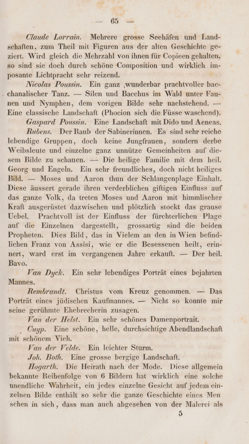 Claude Lorrain. Mehrere grosse Seehäfen und Land- schaften, zum Theil mit Figuren aus der alten Geschichte ge- ziert. Wird gleich die Mehrzahl von ihnen für Copieen gehalten, so sind sie doch durch schöne ‚Composition und wirklich im- posante Lichtpracht sehr reizend. Nicolas Poussin. Ein ganz ‚wunderbar prachtvoller bac- . chanalischer Tanz. — Silen und Bacchus im Wald unter Fau- nen und Nymphen, dem vorigen Bilde sehr nachstehend. — Eine classische Landschaft (Phocion sich die Füsse waschend). Gaspard Poussin. Eine Landschaft mit Dido und Aeneas, Rubens. Der Raub der Sabinerinnen. Es sind sehr reiche lebendige Gruppen, doch keine Jungfrauen, sondern derbe Weibsleute und einzelne ganz unnütze Gemeinheiten auf die- sem Bilde zu schauen. — Die heilige Familie mit dem heil. Georg und Engeln. Ein sehr freundliches, doch nicht heiliges Bild. — Moses und Aaron thun der Schlangenplage Einhalt. Diese äussert gerade ihren verderblichen giftigen Einfluss auf das ganze Volk, da treten Moses und Aaron mit himmlischer Kraft ausgerüstet dazwischen und plötzlich stockt das grause Uebel. Prachtvoll ist der Einfluss der fürchterlichen Plage auf die Einzelnen dargestellt, grossartig sind die beiden Propheten. Dies Bild, das in Vielem an den in Wien befind- lichen Franz von Assisi, wie er die Besessenen heilt, erin- nert, ward erst im vergangenen Jahre erkaufti. — Der heil. Bavo. | Van Dyck. Ein sehr lebendiges Porträt eines bejahrten Mannes. Rembrandt. Christus vom Kreuz genommen. — Das Porträt eines jüdischen Kaufmannes. — Nicht so Konnte mir seine gerühmte Ehebrecherin zusagen. Van der Helst. Ein sehr schönes Damenportrait. ‚ Cuyp. Eine schöne, helle, durchsichtige Abendlandschaft mit schönem Vieh. Van der Velde. Ein leichter Sturm. Joh. Both. Eine grosse bergige Landschaft. Hogarth. Die Heirath nach der Mode. Diese allgemein bekannte Reihenfolge von 6 Bildern hat wirklich eine solche unendliche Wahrheit, ein jedes einzelne Gesicht auf jedem ein- zelnen Bilde enthält so sehr die ganze Geschichte eines Men schen in sich, dass man auch abgesehen von der Malerei als B)