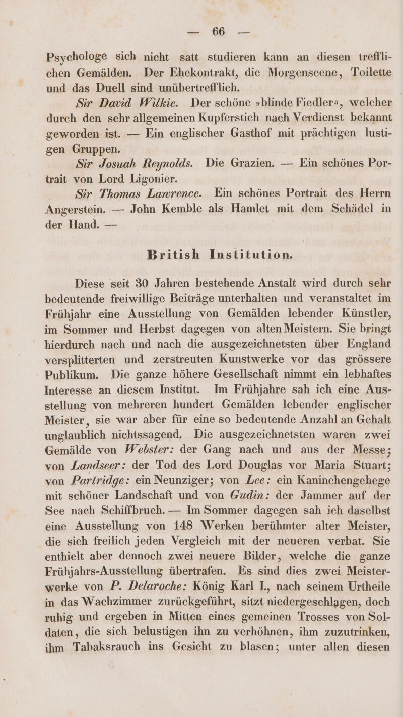 a Psychologe sich nicht satt studieren kann an diesen treflli- chen Gemälden. Der Ehekontrakt, die Morgenscene, Toilette und das Duell sind unübertrefflich. | Sir David Wilkie. Der schöne »blinde Fiedler«, welcher durch den sehr allgemeinen Kupferstich nach Verdienst bekannt geworden ist. — Ein englischer Gasthof mit prächtigen lusti- gen Gruppen. Sir Josuah Reynolds. Die Grazien. — Ein schönes Por- trait von Lord Ligonier. Sir Thomas Lamrence. Ein schönes Portrait des Heırn Angerstein. — John Kemble als Hamlet mit dem Schädel in der Hand. — British Institution. Diese seit 30 Jahren bestehende Anstalt wird durch sehr bedeutende freiwillige Beiträge unterhalten und veranstaltet im Frühjahr eine Ausstellung von Gemälden lebender Künstler, im Sommer und Herbst dagegen von alten Meistern. Sie bringt hierdurch nach und nach die ausgezeichnetsten über England versplitterten und zerstreuten Kunstwerke vor das grössere - Publikum. Die ganze höhere Gesellschaft nimmt ein lebhaftes Interesse an diesem Institut. Im Frühjahre sah ich eine Aus- stellung von mehreren hundert Gemälden lebender englischer Meister, sie war aber für eine so bedeutende Anzahl an Gehalt unglaublich nichtssagend. Die ausgezeichnetsten waren zwei Gemälde von Webster: der Gang nach und aus der Messe; von Landseer: der Tod des Lord Douglas vor Maria Stuart; von Partridge: ein Neunziger; von Lee: ein Kaninchengehege mit schöner Landschaft und von Gudin: der Jammer auf der See nach Schiffbruch. — Im Sommer dagegen sah ich daselbst eine Ausstellung von 148 Werken berühmter alter Meister, die sich freilich jeden Vergleich mit der neueren verbat. Sie enthielt aber dennoch zwei neuere Bilder, welche die ganze Frühjahrs-Ausstellung übertrafen. Es sind dies zwei Meister- werke von P. Delaroche: König Karl I., nach seinem Urtheile in das Wachzimmer zurückgeführt, sitzt niedergeschlagen, doch ruhig und ergeben in Mitten eines gemeinen Trosses von Sol- daten, die sich belustigen ihn zu verhöhnen, ihm zuzutrinken, ihm Tabaksrauch ins Gesicht zu blasen; unter allen diesen