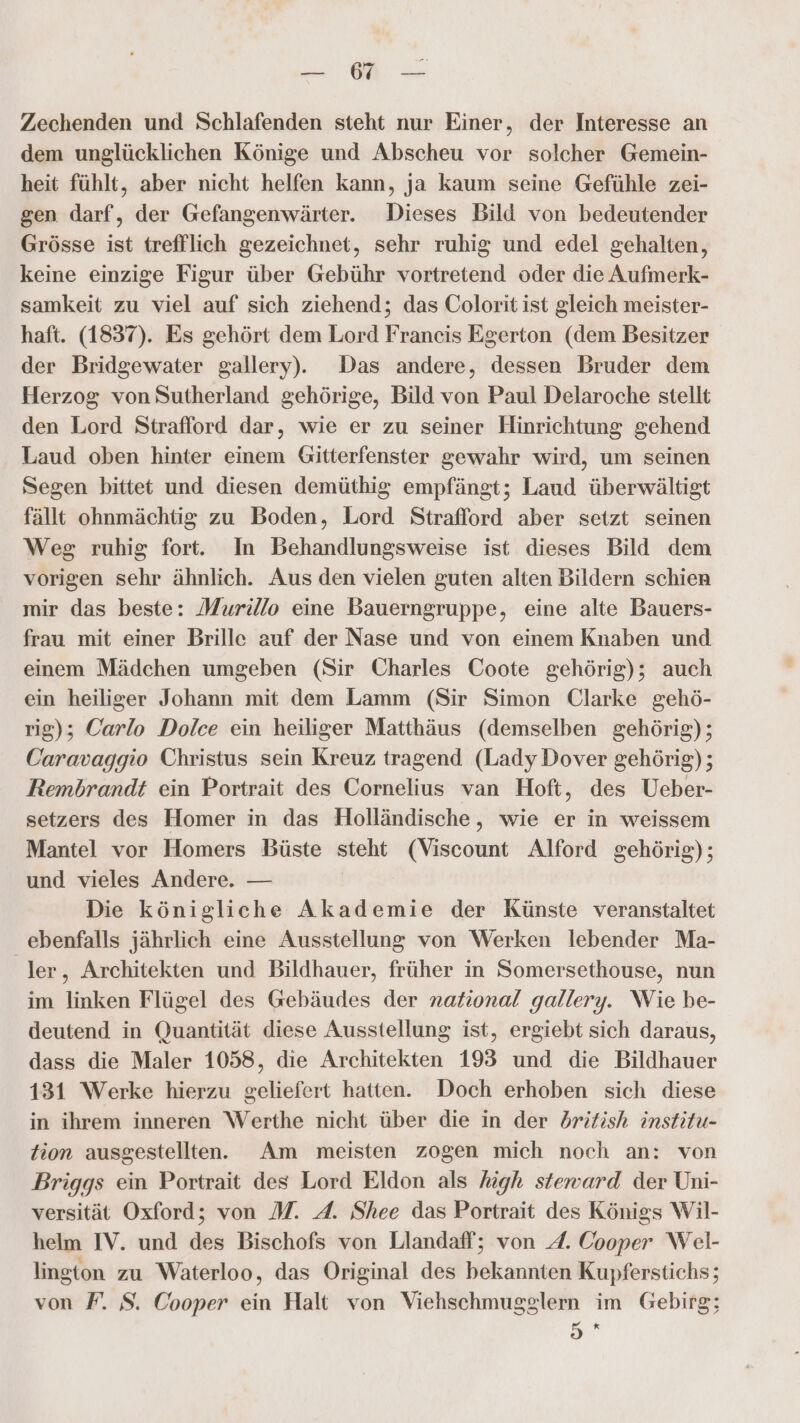 Zechenden und Schlafenden steht nur Einer, der Interesse an dem unglücklichen Könige und Abscheu vor solcher Gemein- heit fühlt, aber nicht helfen kann, ja kaum seine Gefühle zei- gen darf, der Gefangenwärter. Dieses Bild von bedeutender Grösse ist trefflich gezeichnet, sehr ruhig und edel gehalten, keine einzige Figur über Gebühr vortretend oder die Aufmerk- samkeit zu viel auf sich ziehend; das Colorit ist gleich meister- haft. (1837). Es gehört dem Lord Franeis Egerton (dem Besitzer der Bridgewater gallery). Das andere, dessen Bruder dem Herzog von Sutherland gehörige, Bild von Paul Delaroche stellt den Lord Strafford dar, wie er zu seiner Hinrichtung gehend Laud oben hinter einem Gitterfenster gewahr wird, um seinen Segen bittet und diesen demüthig empfängt; Laud überwältigt fällt ohnmächtig zu Boden, Lord Straflord aber setzt seinen Weg ruhig fort. In Behandlungsweise ist dieses Bild dem vorigen sehr ähnlich. Aus den vielen guten alten Bildern schien mir das beste: Murillo eine Bauerngruppe, eine alte Bauers- frau mit einer Brille auf der Nase und von einem Knaben und einem Mädchen umgeben (Sir Charles Coote gehörig); auch ein heiliger Johann mit dem Lamm (Sir Simon Clarke gehö- rig); Carlo Dolce ein heiliger Matthäus (demselben gehörig); Caravaggio Christus sein Kreuz tragend (Lady Dover gehörig); Rembrandt ein Portrait des Cornelius van Hoft, des Ueber- setzers des Homer in das Holländische, wie er in weissem Mantel vor Homers Büste steht (Viscount Alford gehörig); und vieles Andere. — Die königliche Akademie der Künste veranstaltet ebenfalls jährlich eine Ausstellung von Werken lebender Ma- ler, Architekten und Bildhauer, früher in Somersethouse, nun im linken Flügel des Gebäudes der national gallery. Wie be- deutend in Quantität diese Ausstellung ist, ergiebt sich daraus, dass die Maler 1058, die Architekten 193 und die Bildhauer 131 Werke hierzu geliefert hatten. Doch erhoben sich diese in ihrem inneren Werthe nicht über die in der dritish institu- tion ausgestellten. Am meisten zogen mich noch an: von Briggs ein Portrait des Lord Eldon als hugh steward der Uni- versität Oxford; von M. A. Shee das Portrait des Königs Wil- helm IV. und des Bischofs von Llandaff; von 4. Cooper Wel- linston zu Waterloo, das Original des bekannten Kupferstichs; von F. S. Cooper ein Halt von Viehschmugglern im Gebirg; 5 «