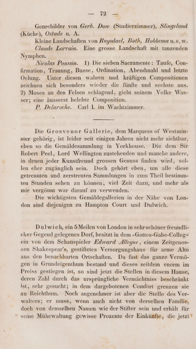 Genrebilder von @erh. Dow (Studierzimmer), Slingeland (Küche), Oszade u. A. Kleine Landschaften von Ruysdael, Both, Hobbema u.s.w. Claude Lorrain. Eine grosse Landschaft mit tanzenden Nymphen. | Nicolas Poussin. 1) Die sieben Sacramente: Taufe, Con- firmation, Trauung, Busse, Ordination, Abendmahl und letzte Oelung. Unter diesen wahren und kräftigen Compositionen zeichnen sich besonders wieder die fünfte und sechste aus. 2) Moses an den Felsen schlagend, giebt seinem Volke Was- ser; eine äusserst belebte Composition. P. Delaroche. Carl 1. im Wachtzimmer. ® Die Grosvenor Gallerie, dem Marquess of Westmin- ster gehörig, ist leider seit einigen Jahren nicht mehr sichtbar, eben so die Gemäldesammlung in Yorkhouse. Die dem Sir Robert Peel, Lord Wellington zustehenden und manche andere, in denen jeder Kunstfreund grossen Genuss finden wird, sol- len eher zugänglich sein. Doch gehört eben, um alle diese getrennten und zerstreuten Sammlungen in zum Theil bestimm- ten Stunden sehen zu können, viel Zeit dazu, und mehr als mir vergönnt war darauf zu verwenden. - Die wichtigsten Gemäldegallerien in der Nähe von Lon- don sind diejenigen zu Hampton Court und Dulwich. Dulwich, ein 5Meilen von London in sehr schöner freundli- cher Gegend gelegenes Dorf, besitzt in dem »Gottes-Gabe-Colleg« ein von dem Schauspieler Edward Alleyne, einem Zeitgenos- sen Shakespear’s, gestiftetes Versorgungshaus für arme Alte aus den benachbarten Ortschaften. Da fast das ganze Vermö- gen in Grundeigenthum bestand und dieses seitdem enorm im Preiss gestiegen ist, so sind jetzt die Stellen in diesem Hause, deren Zahl durch das ursprüngliche Vermächtniss beschränkt ist, sehr gesucht; in dem dargebotenen Comfort grenzen sie an Reichthum. Noch angenehmer ist aber die Stelle des Ver- walters; er muss, wenn auch nicht von derselben Familie, doch von demselben Namen wie der Stifter sein und erhält für “ seine Mühewaltung gewisse Prozente der Einkünfte, die jetzt '