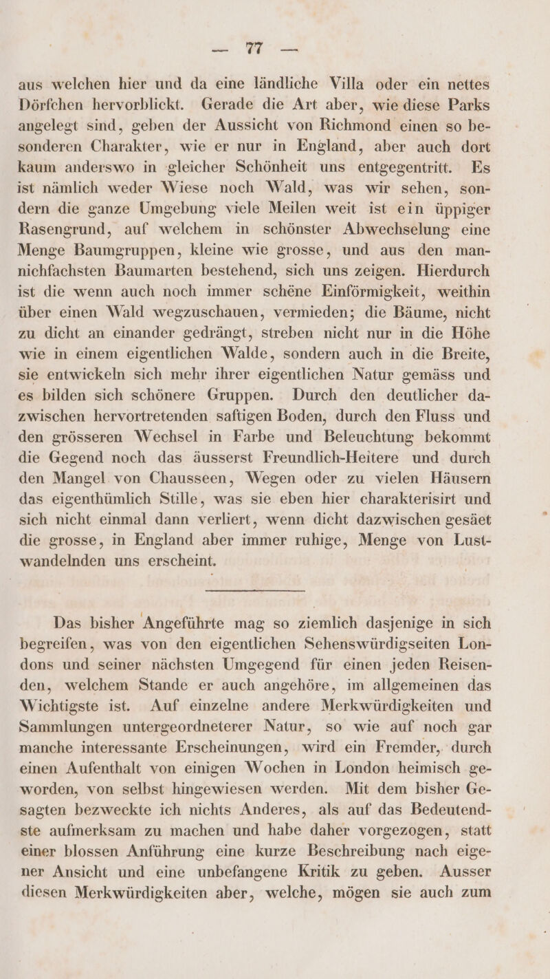 Pr ee aus welchen hier und da eine ländliche Villa oder ein nettes Dörfchen hervorblickt. Gerade die Art aber, wie diese Parks angelegt sind, geben der Aussicht von Richmond einen so be- sonderen Charakter, wie er nur in England, aber auch dort kaum anderswo in ‘gleicher Schönheit uns entgegentritt. Es ist nämlich weder Wiese noch Wald, was wir sehen, son- dern die ganze Umgebung viele Meilen weit ist ein üppiger Rasengrund, auf welchem in schönster Abwechselung eine Menge Baumgruppen, kleine wie grosse, und aus den man- nichfachsten Baumarten bestehend, sich uns zeigen. Hierdurch ist die wenn auch noch immer schene Einförmigkeit, weithin über einen Wald wegzuschauen, vermieden; die Bäume, nicht zu dicht an einander gedrängt, streben nicht nur in die Höhe wie in einem eigentlichen Walde, sondern auch in die Breite, sie entwickeln sich mehr ihrer eigentlichen Natur gemäss und es bilden sich schönere Gruppen. Durch den deutlicher da- zwischen hervortretenden saftigen Boden, durch den Fluss und den grösseren Wechsel in Farbe und Beleuchtung bekommt die Gegend noch das äusserst Freundlich-Heitere und durch den Mangel von Chausseen, Wegen oder zu vielen Häusern das eigenthümlich Stille, was sie eben hier charakterisirt und sich nicht einmal dann verliert, wenn dicht dazwischen gesäet die grosse, in England aber immer ruhige, Menge von Lust- wandelnden uns erscheint. Das bisher Angeführte mag so ziemlich dasjenige in sich begreifen, was von den eigentlichen Sehenswürdigseiten Lon- dons und seiner nächsten Umgegend für einen jeden Reisen- den, welchem Stande er auch angehöre, im allgemeinen das Wichtigste ist. Auf einzelne andere Merkwürdigkeiten und Sammlungen untergeordneterer Natur, so wie auf noch gar manche interessante Erscheinungen, wird ein Fremder, durch einen Aufenthalt von einigen Wochen in London heimisch ge- worden, von selbst hingewiesen werden. Mit dem bisher Ge- sagten bezweckte ich nichts Anderes, als auf das Bedeutend- ste aufmerksam zu machen und habe daher vorgezogen, statt einer blossen Anführung eine kurze Beschreibung nach eige- ner Ansicht und eine unbefangene Kritik zu geben. Ausser diesen Merkwürdigkeiten aber, welche, mögen sie auch zum