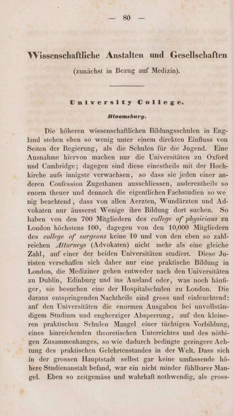 Wissenschaftliche Anstalten und Gesellschaften (zunächst in Bezug auf Medizin). University College. Bloomsbury. Die höheren. wissenschaftlichen Bildungsschulen in Eng- land stehen eben so wenig unter einem direkten Einfluss von Seiten der Regierung, als die Schulen für die Jugend. Eine Ausnahme hiervon machen nur die Universitäten zu Oxford und Cambridge; dagegen sind diese einestheils mit der Hoch- kirche aufs innigste verwachsen, so dass sie jeden einer an- deren Confession Zugethanen ausschliessen, anderentheils so enorm theuer und dennoch die eigentlichen Fachstudien so we nig beachtend,, dass von allen Aerzten, Wundärzten und Ad- vokaten nur äusserst Wenige ihre Bildung dort suchen. So haben von den 700 Mitgliedern des college of physicians zu London höchstens 100, dagegen von den 10,000 Mitgliedern des college of surgeons keine 10 und von den eben so zahl- reichen Attorneys (Advokaten) nicht mehr als eine gleiche Zahl, auf einer der beiden Universitäten studiert. Diese Ju- risten verschaffen sich daher nur eine praktische Bildung in London, die Mediziner gehen entweder nach den Universitäten zu Dublin, Edinburg und ins Ausland oder, was noch häufi- ser, sie besuchen eine der Hospitalschulen zu London. Die daraus entspringenden Nachtheile sind gross und einleuchtend: auf den Universitäten die enormen Ausgaben bei unvollstän- digem Studium und engherziger Absperrung, auf den kleine- ren praktischen Schulen Mangel einer tüchtigen Vorbildung, eines hinreichenden theoretischen Unterrichtes und des nöthi- gen Zusammenhanges, so wie dadurch bedingte geringere Ach- tung des praktischen Gelehrtenstandes in der Welt. Dass sich in der grossen Hauptstadt selbst gar keine umfassende hö- here Studienanstalt befand, war ein nicht minder fühlbarer Man- gel. Eben so zeitgemäss und wahrhaft nothwendig, als gross-