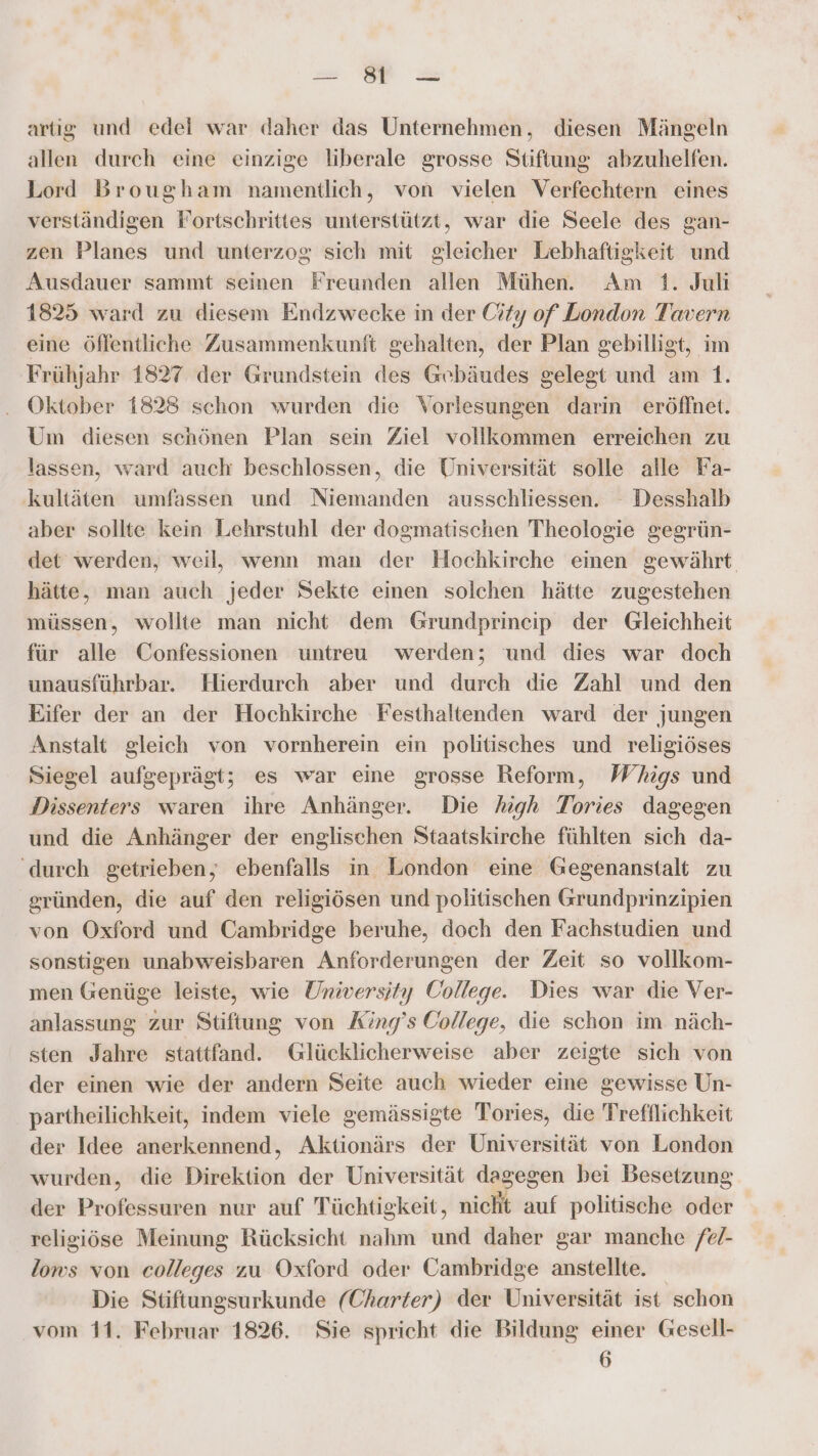 u. u artig und edei war daher das Unternehmen, diesen Mängeln allen durch eine einzige liberale grosse Stiftung abzuhelfen. Lord Brougham namentlich, von vielen Verfechtern eines verständigen Fortschrittes unterstützt, war die Seele des gan- zen Planes und unterzog sich mit gleicher Lebhaftigkeit und Ausdauer sammt seinen Freunden allen Mühen. Am 1. Juli 1825 ward zu diesem Endzwecke in der City of London Tavern eine öffentliche Zusammenkunft gehalten, der Plan gebilligt, im Frühjahr 1827 der Grundstein des Gebäudes gelegt und am 1. Oktober 1823 schon wurden die Vorlesungen darin eröffnet. Um diesen schönen Plan sein Ziel vollkommen erreichen zu lassen, ward auch beschlossen, die Universität solle alle Fa- kultäten umfassen und Niemanden ausschliessen. Desshalb aber sollte kein Lehrstuhl der dogmatischen Theologie gegrün- det werden, weil, wenn man der Hochkirche einen gewährt hätte, man auch jeder Sekte einen solchen hätte zugestehen müssen, wollte man nicht dem Grundprincip der Gleichheit für alle Confessionen untreu werden; und dies war doch unausführbar. Hierdurch aber und durch die Zahl und den Eifer der an der Hochkirche Festhaltenden ward der jungen Anstalt gleich von vornherein ein politisches und religiöses Siegel aufgeprägt; es war eine grosse Reform, Whigs und Dissenters waren ihre Anhänger. Die high Tories dagegen und die Anhänger der englischen Staatskirche fühlten sich da- ‘durch getrieben, ebenfalls in London eine Gegenanstalt zu gründen, die auf den religiösen und politischen Grundprinzipien von Oxford und Cambridge beruhe, doch den Fachstudien und sonstigen unabweisbaren Anforderungen der Zeit so vollkom- men Genüge leiste, wie University College. Dies war die Ver- anlassung zur Stiftung von King’s College, die schon im näch- sten Jahre stattfand. Glücklicherweise aber zeigte sich von der einen wie der andern Seite auch wieder eine gewisse Un- partheilichkeit, indem viele gemässigte Tories, die Trefflichkeit der Idee anerkennend, Aktionärs der Universität von London wurden, die Direktion der Universität dagegen bei Besetzung der Professuren nur auf Tüchtigkeit, nich auf politische oder religiöse Meinung Rücksicht nahm und daher gar manche /e- lomws von colleges zu Oxford oder Cambridge anstellte. Die Stiftungsurkunde (Charter) der Universität ist schon vom 11. Februar 1826. Sie spricht die Bildung einer Gesell- 6