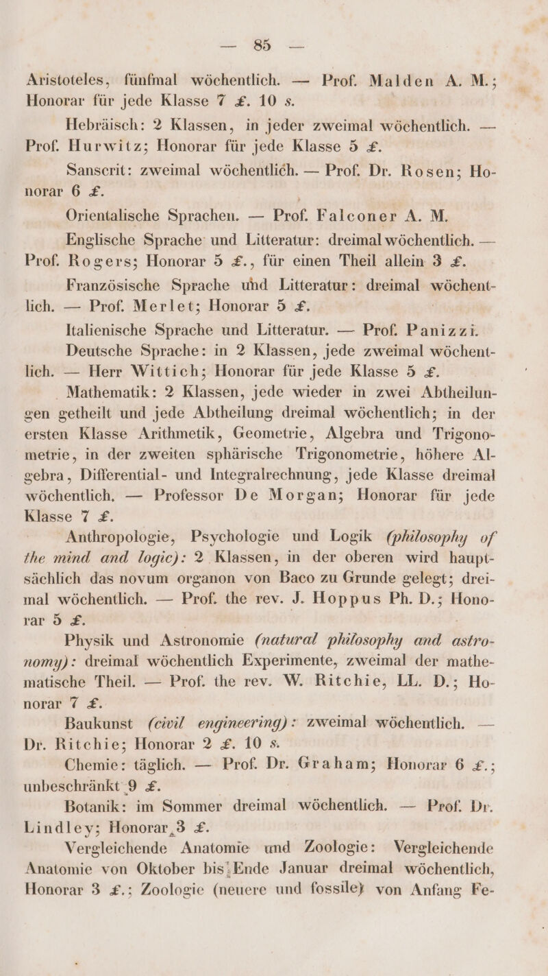 u Aristoteles, fünfmal wöchentlich. — Prof. Malden A. M.; Honorar für jede Klasse 7 £. 10 s. Hebräisch: 2 Klassen, in jeder zweimal wöchentlich. — Prof. Hurwitz; Honorar für jede Klasse 5 £. Sanscrit: zweimal wöchentlich. — Prof. Dr. Rosen; Ho- norar 6 £. Örientalische Sprachen. — Prof. Falconer A. M. Englische Sprache und Litteratur: dreimal wöchentlich. — Prof. Rogers; Honorar 5 £., für einen Theil allein 3 &amp;£. Französische Sprache und Litteratur: dreimal wöchent- lich. — Prof. Merlet; Honorar 5 £. Italienische Sprache und Litteratur. — Prof. Panizzi. Deutsche Sprache: in 2 Klassen, jede zweimal wöchent- lich. — Herr Wittich; Honorar für jede Klasse 5 £. . Mathematik: 2 Klassen, jede wieder in zwei Abiheilun- sen getheilt und jede Abtheilung dreimal wöchentlich; in der ersten Klasse Arithmetik, Geometrie, Algebra und Trigono- metrie, in der zweiten sphärische Trigonometrie, höhere Al- gebra, Differential- und Integralrechnung, jede Klasse dreimal wöchentlich, — Professor De Morgan; Honorar für jede Klasse 7 £. Anthropologie, Psychologie und Logik (philosophy of the mind and logic): 2 Klassen, in der oberen wird haupt- sächlich das novum organon von Baco zu Grunde gelegt; drei- mal wöchentlich. — Prof. the rev. J. Hoppus Ph. D.; Hono- rar 9 £. Physik und Astronomie (natural philosophy and astro- nomy): dreimal wöchentlich Experimente, zweimal der mathe- matische Theil. — Prof. the rev. W. Ritchie, LL. D.; Ho- norar 7 £. Baukunst (eivil engineering): zweimal wöchentlich. — Dr. Ritchie; Honorar 2 £. 10 s. Chemie: täglich. — Prof. Dr. Graham; Honorar 6 £.; unbeschränkt 9 £. Botanik: im Sommer iheiandh wöchentlich. — Prof. Dr. Lindley; Honorar,3 £. Vergleichende Anatomie und Zoologie: Vergleichende Anatomie von Oktober bis;Ende Januar dreimal wöchentlich,