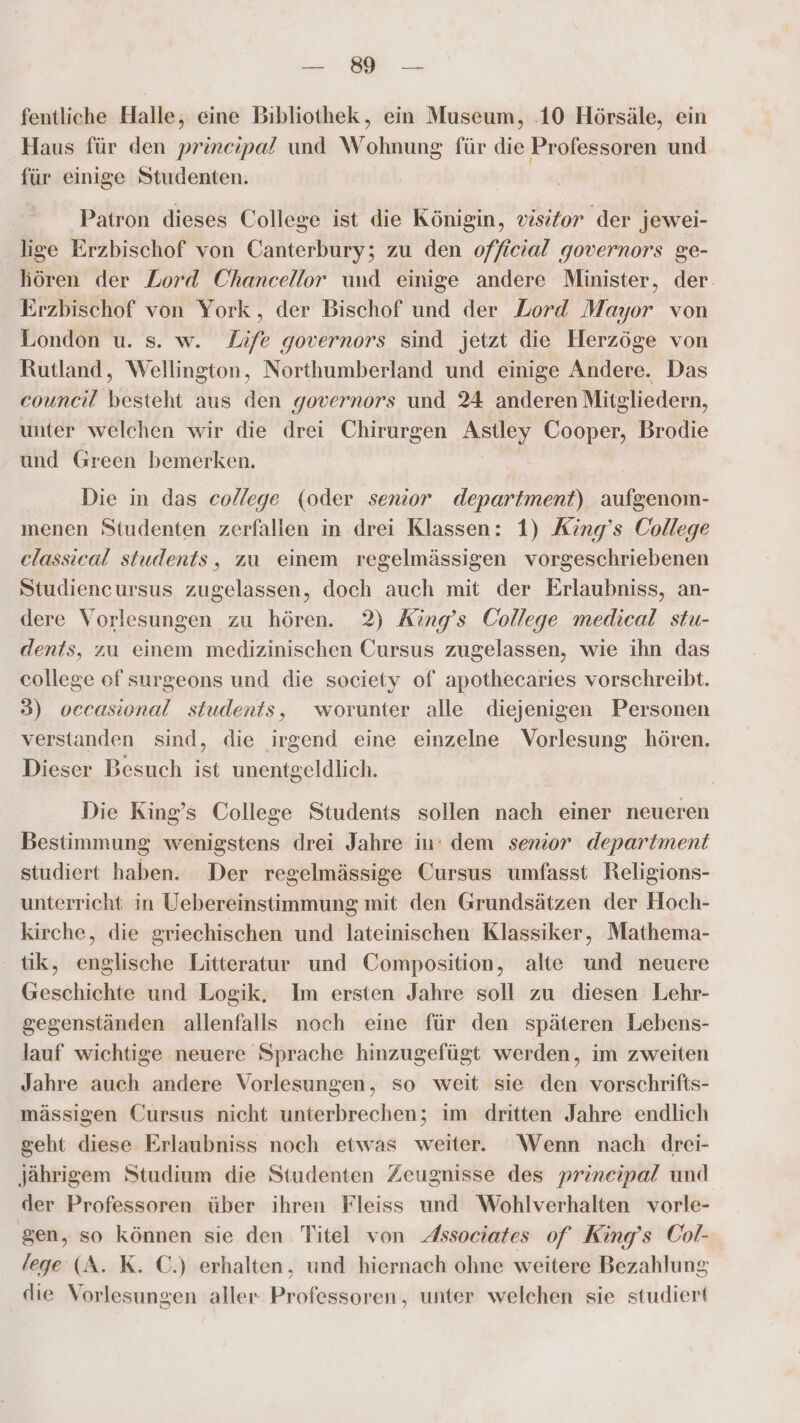 E ER fentliche Halle, eine Bibliothek, ein Museum, .10 Hörsäle, ein Haus für den prineipa? und Wohnung für die Professoren und für einige Studenten. Patron dieses College ist die Königin, visitor der jewei- lige Erzbischof von Canterbury; zu den official governors ge- hören der Lord Chancellor und einige andere Minister, der. Erzbischof von York, der Bischof und der Lord Mayor von London u. s. w. Life governors sind jetzt die Herzöge von Rutland, Wellington, Northumberland und einige Andere. Das council besteht aus den governors und 24 anderen Mitgliedern, unter welchen wir die drei Chirurgen Astley Cooper, Brodie und Green bemerken. Die in das college (oder senior department) aufgenom- menen Studenten zerfallen in drei Klassen: 1) King’s College classical students, zu einem regelmässigen vorgeschriebenen Studiencursus zugelassen, doch auch mit der Erlaubniss, an- dere Vorlesungen zu hören. 2) King’s College medical stu- dents, zu einem medizinischen Cursus zugelassen, wie ihn das college of surgeons und die society of apothecaries vorschreibt. 3) occasional students, worunter alle diejenigen Personen verstanden sind, die irgend eine einzelne Vorlesung hören. Dieser Besuch ist unentgeldlich. Die King’s College Students sollen nach einer neueren Bestimmung wenigstens drei Jahre in: dem semior department studiert haben. Der regelmässige Cursus umfasst Religions- unterricht in Uebereinstimmung mit den Grundsätzen der Hoch- kirche, die griechischen und lateinischen Klassiker, Mathema- tik, englische Litteratur und Composition, alte und neuere Geschichte und Logik. Im ersten Jahre soll zu diesen Lehr- gegenständen allenfalls noch eine für den späteren Lebens- lauf wichtige neuere Sprache hinzugefügt werden, im zweiten Jahre auch andere Vorlesungen, so weit sie den vorschrifts- mässigen Cursus nicht unterbrechen; im dritten Jahre endlich geht diese Erlaubniss noch etwas weiter. Wenn nach drei- Jährigem Studium die Studenten Zeugnisse des prineipal und der Professoren über ihren Fleiss und Wohlverhalten vorle- gen, so können sie den Titel von Associates of King’s Col- /ege (A. K. C.) erhalten, und hiernach ohne weitere Bezahlung die Vorlesungen aller Professoren, unter welchen sie studiert