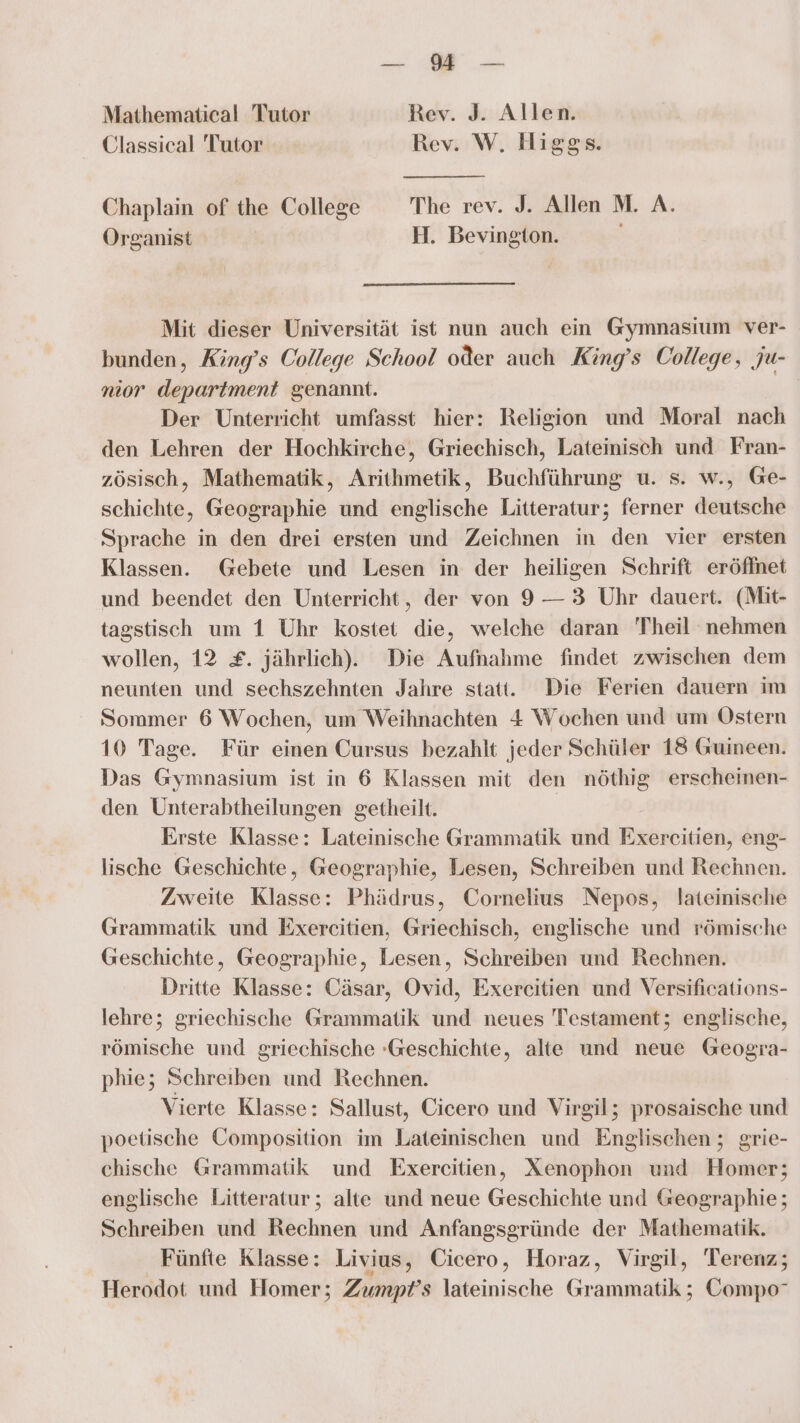 Zu a Mathematical Tutor Rev. J. Allen. Classical Tutor Rev. W. Higgs. Chaplain of the College The rev. J. Allen M. A. Organist H. Bevington. Mit dieser Universität ist nun auch ein Gymnasium ver- bunden, King’s College School oder auch King’s College, ju- nior department genannt. Gi Der Unterricht umfasst hier: Religion und Moral nach den Lehren der Hochkirche, Griechisch, Lateinisch und Fran- zösisch, Mathematik, Arithmetik, Buchführung u. s. w., Ge- schichte, Geographie und englische Litteratur; ferner deutsche Sprache in den drei ersten und Zeichnen in den vier ersten Klassen. Gebete und Lesen in der heiligen Schrift eröffnet und beendet den Unterricht, der von 9 — 3 Uhr dauert. (Mit- tagstisch um 1 Uhr kostet die, welche daran Theil nehmen wollen, 12 £. jährlich). Die Aufnahme findet zwischen dem neunten und sechszehnten Jahre statt. Die Ferien dauern im Sommer 6 Wochen, um Weihnachten 4 Wochen und um Ostern 10 Tage. Für einen Cursus bezahlt jeder Schüler 18 Guineen. Das Gymnasium ist in 6 Klassen mit den nöthig erscheinen- den Unterabtheilungen getheilt. Erste Klasse: Lateinische Grammatik und Exör citien, eng- lische Geschichte, Geographie, Lesen, Schreiben und Rechnen. Zweite Klasse: Phädrus, Cornelius Nepos, lateinische Grammatik und Exereitien, Griechisch, englische und römische Geschichte, Geographie, Lesen, Schreiben und Rechnen. Dritte Klasse: Cäsar, Ovid, Exereitien und Versifications- lehre; griechische Grammatik und neues Testament; englische, römische und griechische -Geschichte, alte und neue Geogra- phie; Schreiben und Rechnen. Vierte Klasse: Sallust, Cicero und Virgil; prosaische und poetische Composition im Lateinischen und Englischen ; grie- chische Grammatik und Exercitien, Xenophon und Homer; englische Litteratur; alte und neue Geschichte und Geographie; Schreiben und Rechnen und Anfangsgründe der Mathematik. Fünfte Klasse: Livius, Cicero, Horaz, Virgil, 'Terenz; Herodot und Homer; Zumpt’s lateinische Grammatik ; Compo°