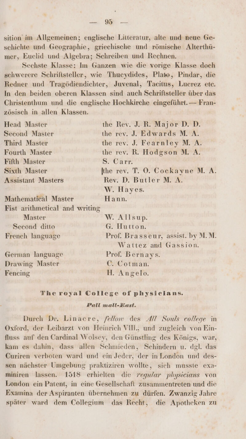 a WE -—. sition im Allgemeinen; englische Litteratur, alte und neue Ge- schichte und Geographie, griechische und römische Alterthü- mer, Euclid und Algebra; Schreiben und Rechnen. Sechste Klasse: Im Ganzen wie die vorige Klasse doch schwerere Schriftsteller, wie Thucydides, Plate, Pindar, die Redner und Tragödiendichter, Juvenal, Tacitus, Lucrez etc. In den beiden oberen Klassen sind auch Schriftsteller über das Christenthum und die englische Hochkirche eingeführt. — Fran- zösisch in allen Klassen. Head Master the Rev. J. R. Major D. D. Second Master the rev. J. Edwards M. A. Third Master the rev. J. Fearnley M. A. Fourth Master the rev. R. Hodgson M. A. Fifth Master S-Oarr Sixth Master lihe rev. T. OÖ. Cockayne M. A. Assistant Masters Rev. D. Butler M. A. W. Hayes. Mathematical Master Hann. Fist arithmetical and writing Master W. Allsup. Second ditto G. Hutton. French language Prof. Brasseur, assist. by M.M. Wattez and Gassion. German language Prof. Bernays. Drawing Master C. Cotman. Feneing H. Angelo. Theroyal College of physicians. Pelil mall-East. Durch Dr. Linacre, fellow des AI Souls college in Oxford, der Leibarzt von Heinrich VIH., und zugleich von Ein- fluss auf den Cardinal Wolsey, den Günstling des Königs, war, kam es dahin, dass allen Schmieden, Schindern u. dgl. das Curiren verboten ward und ein Jeder, der in London und des- sen nächster Umgebung praktiziren wollte, sich musste exa- miniren lassen. 1518 erhielten die regular physieians von London ein Patent, in eine Gesellschaft zusammentreten und die Examina der Aspiranten übernehmen zu dürfen. Zwanzig Jahre später ward dem Collegium das Recht, die Apotheken zu