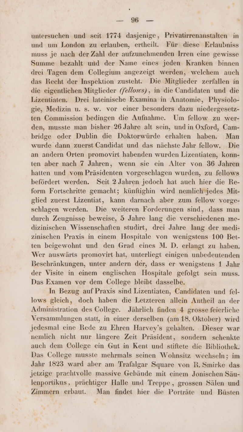 ’ u. WE untersuchen und seit 1774 dasjenige, Privatirrenanstalten in und um London zu erlauben, ertheilt. Für diese Erlaubniss muss je nach der Zahl der aufzunehmenden Irren eine gewisse Summe bezahlt und der Name eines jeden Kranken binnen drei Tagen dem Collegium angezeigt werden, welchem auch das Recht der Inspektion zusteht. Die Mitglieder zerfallen in die eigentlichen Mitglieder (fellows), in die Candidaten und die Lizentiaten. Drei lateinische Examina in Anatomie, Physiolo- gie, Medizin u. s. w. vor einer besonders dazu niedergesetz- ten Commission bedingen die Aufnahme. Um fellow zu wer- den, musste man bisher 26 Jahre alt sein, und in Oxford, Cam- bridge oder Dublin die Doktorwürde erhalten haben. Man wurde dann zuerst Candidat und das nächste Jahr fellow. Die an andern Orten promovirt habenden wurden Lizentiaten, konn- ten aber nach 7 Jahren, wenn sie ein Alter von 36 Jahren hatten und vom Präsidenten vorgeschlagen wurden, zu fellows befördert werden. Seit 2 Jahren jedoch hat auch hier die Re- form Fortschritte gemacht; künfughin wird nemlich‘jedes Mit- glied zuerst Lizentiat, kann darnach aber zum fellow vorge- schlagen werden. Die weiteren Forderungen sind, dass man durch Zeugnisse beweise, 5 Jahre lang die verschiedenen me- dizinischen Wissenschaften studirt, drei Jahre lang der medi- zinischen Praxis in einem Hospitale von wenigstens 100 Bet- ten beigewohnt und den Grad eines M. D. erlangt zu haben. Wer auswärts promovirt hat, unterliegt einigen unbedeutenden Beschränkungen, unter andern der, dass er wenigstens 1 Jahr der Visite in einem englischen Hospitale gefolgt sein muss. Das Examen vor dem College bleibt dasselbe. In Bezug auf Praxis sind Lizentiaten, Candidaten und fel- lows gleich, doch haben die Letzteren allein Antheil an der Administration des College. Jährlich finden 4 grosse feierliche Versammlungen statt, in einer derselben (am 18. Oktober) wird jedesmal eine Rede zu Ehren Harvey’s gehalten. . Dieser war nemlich nicht nur längere Zeit Präsident, sondern schenkte auch dem ÜOollege ein Gut in Kent und stiftete die Bibliothek. Das College musste mehrmals seinen Wohnsitz wechseln; im Jahr 1823 ward aber am Trafalgar Square von R. Smirke das jetzige prachtvolle massive Gebäude mit einem Jonischen Säu- lenportikus, prächtiger Halle und Treppe, grossen Sälen und Zimmern erbaut. Man findet hier die Porträte und Büsten