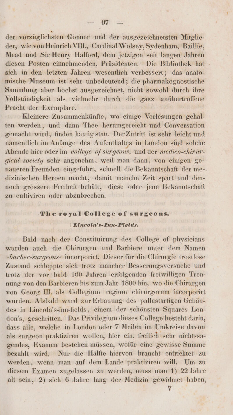 der vorzüglichsten Gönner und der ausgezeichnetsten Mitglie- der, wie von Heinrich VII, Cardinal'Wolsey, Sydenham, Baillie, Mead und Sir Henry Halford, dem jetzigen seit langen Jahren diesen Posten einnehmenden, Präsidenten. Die Bibliothek hat sich in den letzten Jahren wesentlich verbessert; das anato- mische Museum ist sehr unbedeutend ; die pharmakognostische Sammlung aber höchst ausgezeichnet, nicht sowohl durch ihre Vollständigkeit als vielmehr durch die ganz wnübertroffene Pracht der Exemplare. Kleinere Zusammenkünfte, wo einige Vorlesungen gehal- ten werden, und dann 'Thee herumgereicht und Conversation gemacht wird, finden häufig statt. Der Zutritt ist sehr leicht und namentlich im Anfange des Aufenthaltes in London sind solche Abende hier oder im college ofsurgeons, und der medico-chirur- gical society sehr angenehm, weil man dann, von einigen ge- naueren Freunden eingeführt, schnell die Bekanntschaft der me- dizinischen Heroen macht, damit manche Zeit spart und den- noch grössere Freiheit behält, diese oder jene Bekanntschaft zu cultiviren oder abzubrechen. | The royal College of surgeons. : Lincoln’s-Inn- Fields. Bald nach der Constituirung des College of physieians wurden auch die Chirurgen und Barbiere unter dem Namen »barber-surgeons« incorporirt. Dieser für die Chirurgie trostlose Zustand schleppte sich trotz mancher Besserungsversuche und trotz der vor bald 100 Jahren erfolgenden freiwilligen 'Tren- nung von den Barbieren bis zum Jahr 1800 hin, wo die Chirurgen von Georg IM. als Collegium regium chirurgorum incorporirt wurden. Alsbald ward zur Erbauung des pallastartigen Gebäu- des in Lincoln’s-inn-fields, einem der schönsten Squares Lon- don’s, geschritten. Das Privilegium dieses College besteht darin, dass alle, welche in London oder 7 Meilen im Umkreise davon als surgeon praktiziren wollen, hier ein, freilich schr nichtssa- sendes, Examen bestehen müssen, wofür eine gewisse Summe bezahlt wird. Nur die Hälfte hiervon braucht entrichtet zu werden, wenn man auf dem Lande praktiziren will. Um zu diesem Examen zugelassen zu werden, muss man 1) 22 Jahre alt sein, 2) sich 6 Jahre lang der Medizin gewidmet haben,