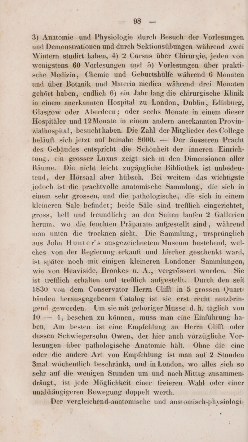 3) Anatomie und Physiologie durch Besuch der Vorlesungen und Demonstrationen und durch Sektionsübungen während zwei Wintern studirt haben, 4) 2 Cursus über Chirurgie, jeden von wenigstens 60 Vorlesungen und 5) Vorlesungen über prakti- sche Medizin, Chemie und Geburtshülfe während 6 Monaten und über Botanik und Materia medica während drei Monaten gehört haben, endlich 6) ein Jahr lang die chirurgische Klinik in einem anerkannten Hospital zu London, Dublin, Edinbursg, Glasgow oder Aberdeen; oder sechs Monate in einem dieser Hospitäler und 12Monate in einem andern anerkannten Provin- zialhospital, besuchthaben. Die Zahl der Mitglieder des College ‚ beläuft sich jetzt auf beinahe 8000. — Der äusseren Pracht des Gebäudes entspricht die Schönheit der inneren Einrich- tung, ein grosser Luxus zeigt sich in den Dimensionen aller tend, der Hörsaal aber hübsch. Bei weitem das wichtigste jedoch ist die prachtvolle anatomische Sammlung, die sich in einem sehr grossen, und die pathologische, die sich in einem kleineren Sale befindet; beide Säle sind trefflich eingerichtet, gross, hell und freundlich; an den Seiten laufen 2 Gallerien herum, wo die feuchten Präparate aufgestellt sind, während man unten die trocknen sieht. Die Sammlung, ursprünglich aus John Hunter’s ausgezeichnetem Museum bestehend, wel- ches von der Regierung erkauft und hierher geschenkt ward, ist später noch mit einigen kleineren Londoner Sammlungen, wie von Heaviside, Brookes u. A., vergrössert worden. Sie ist trefflich erhalten und trefflich aufgestellt. Durch den seit 1830 von dem. Conservator Herrn Clifit in 5 grossen Quart- bänden herausgegebenen Catalog ist sie erst recht nutzbrin- gend geworden. Um sie mit gehöriger Musse d.h. täglich von 10 — 4, besehen zu können, muss man eine Einführung ha- ben. Am besten ist eine Empfehlung an Herrn Cliflt oder dessen Schwiegersohn Owen, der hier auch vorzügliche Vor- lesungen über pathologische Anatomie hält. Ohne die eine 3mal wöchentlich beschränkt, und in London, wo alles sich so sehr auf die wenigen Stunden um und nach Mittag zusammen- drängt, ist jede Möglichkeit einer freieren Wahl oder einer Behhktlinzigeren Bewegung doppelt werth. Der vergleichend-anatomische und anatomisch-physiologi- E