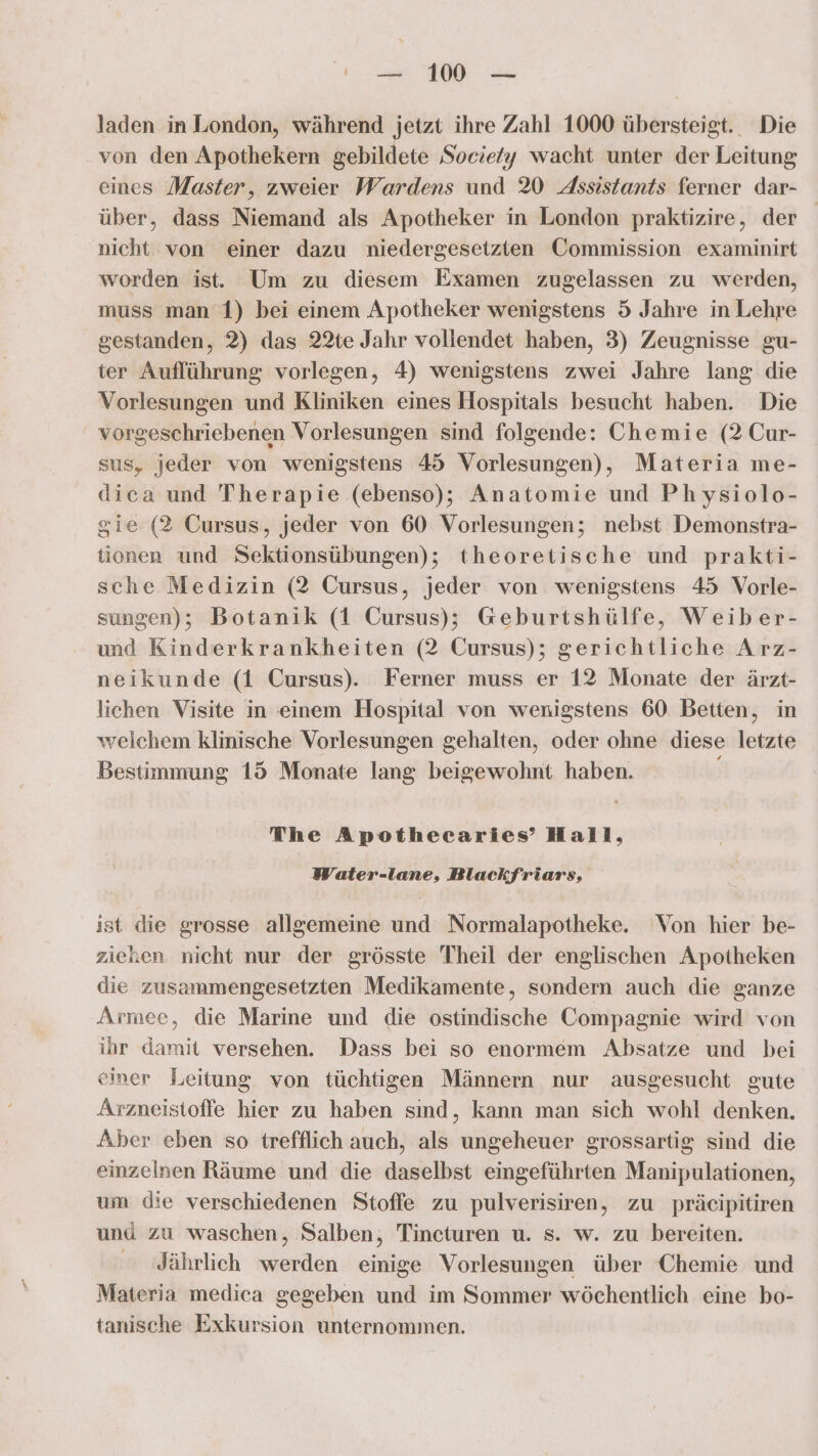 laden in London, während jetzt ihre Zahl 1000 übersteigt. Die von den Apothekern gebildete Socie/y wacht unter der Leitung eines Master, zweier Wardens und 20 Assistants ferner dar- über, dass Niemand als Apotheker in London praktizire, der nicht von einer dazu niedergesetzten Commission examinirt worden ist. Um zu diesem Examen zugelassen zu werden, muss man '1) bei einem Apotheker wenigstens 5 Jahre in Lehre gestanden, 2) das 22te Jahr vollendet haben, 3) Zeugnisse gu- ter Auflührung vorlegen, 4) wenigstens zwei Jahre lang die Vorlesungen und Kliniken eines Hospitals besucht haben. Die vorgeschriebenen Vorlesungen sind folgende: Chemie (2 Cur- sus, jeder von wenigstens 45 Vorlesungen), Materia me- dica und Therapie (ebenso); Anatomie und Physiolo- sie (2 Cursus, jeder von 60 Vorlesungen; nebst Demonstra- tionen und Sektionsübungen); theoretische und prakti- sche Medizin (2 Cursus, jeder von wenigstens 45 Vorle- sungen); Botanik (1 Cursus); Geburtshülfe, Weiber- und Kinderkrankheiten (2 Cursus); gerichtliche Arz- neikunde (1 Cursus). Ferner muss er 12 Monate der ärzt- lichen Visite in einem Hospital von wenigstens 60 Betten, in welchem klinische Vorlesungen gehalten, oder ohne diese letzte Bestimmung 15 Monate lang beigewohnt haben. The Apothecaries’ Hall, Water-lane, Blackfriars, ist die grosse allgemeine und Normalapotheke. Von hier be- zieken nicht nur der grösste Theil der englischen Apotheken die zusammengesetzten Medikamente, sondern auch die ganze Armee, die Marine und die ostindische Compagnie wird von ihr damit versehen. Dass bei so enormem Absatze und bei einer Leitung von tüchtigen Männern nur ausgesucht gute Arzneistoffe hier zu haben sind, kann man sich wohl denken. Aber eben so trefflich auch, als ungeheuer grossartig sind die einzelnen Räume und die daselbst eingeführten Manipulationen, um die verschiedenen Stoffe zu pulverisiren, zu präcipitiren und zu waschen, Salben, Tincturen u. s. w. zu bereiten. Jährlich werden einige Vorlesungen über Chemie und Materia medica gegeben und im Sommer wöchentlich eine bo- tanische Exkursion unternommen.