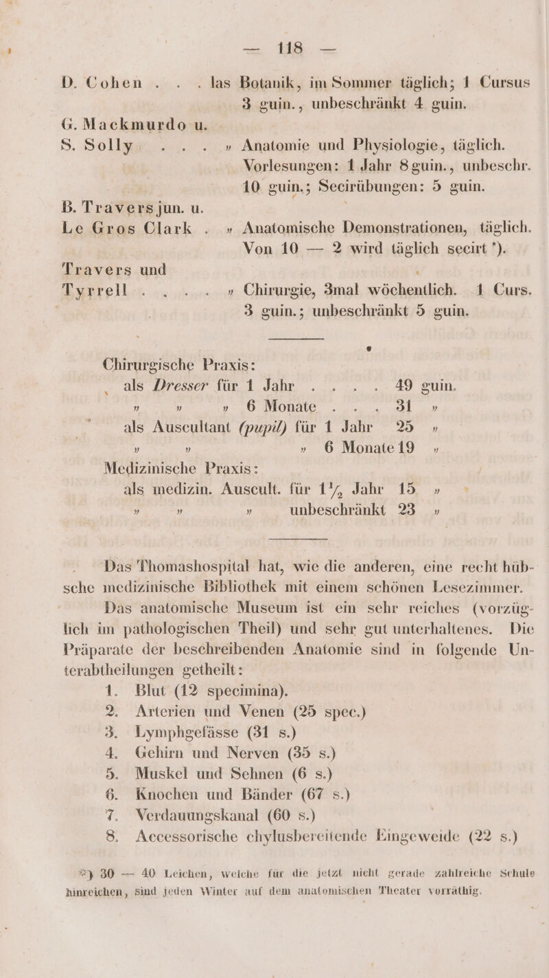 D. Cohen . . . las Botanik, im Sommer täglich; 1 Cursus 3 guin., unbeschränkt 4 guin. G. Mackmurdo u. S. Solly . . . » Anatomie und Physiologie, täglich. | Vorlesungen: 1 Jahr 8guin., unbeschr. Br r, 9 10 guin.; Secirübungen: 5 guin. BD. Travers jun. u. Le Gros Olark . » Amatomische Demonstrationen, täglich. Von 10 — 2 wird täglich secirt ’). Travers und | . Tyrrell . „ ... » Chirurgie, 3mal wöchentlich. 1 Curs. 3 guin.; unbeschränkt 5 guin. Chirurgische Praxis: als Dresser für 1 Jahr . . . . 49 guin. „ „ » ‚6 Monate . . .„ 3 » als Ausecultant (pupi) für 1 Jahr 38 » „ „ » 6 Monate 19 » Medizinische Praxis: als medizin. Auscult. für 1%, Jahr 15 » „ „ „ unbeschränkt 23 » Das Thomashospital hat, wie die anderen, eine recht hüb- sche medizinische Bibliothek mit einem schönen Lesezimmer. Das anatomische Museum ist ein schr reiches (vorzüg- lich im pathologischen Theil) und sehr gut unterhaltenes. Die Präparate der beschreibenden Anatomie sind in folgende Un- terabtheilungen getheilt: 1. Blut (12 specimina). 2. Arterien und Venen (25 spec.) 3. Lymphgefässe (31 s.) 4. Gehirn und Nerven (35 s.) 5. Muskel und Sehnen (6 s.) 6. Knochen und Bänder (67 s.) 7. Verdauungskanal (60 s.) 8. Accessorische chylusbereitende Eingeweide (22 s.) =) 30 — 40 Leichen, welche für die jetzt nicht gerade zahlreiche Schule hinreichen, Sind jeden Winter auf dem anatomischen Theater vorräthig.