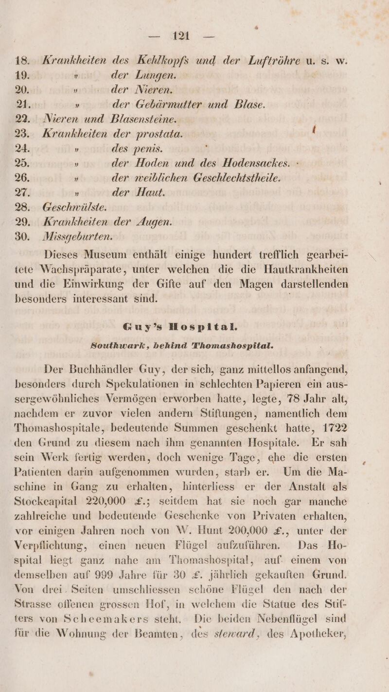 18. Krankheiten des Kehlkopfs und der Luftröhre u. s. w. 19. „ der Lungen. 20. „0. der Nieren. 21. » der Gebärmutter und Blase. 22. Nieren und Blasensteine. 23. Krankheiten der prostata. { 24. „ des penis. 25. » der Hoden und des Hodensackes. : 26. y der weiblichen Geschlechtstheile. 27. » der Haut. 28. Geschwäülste. 29. Krankheiten der Augen. 30. Missgeburten. Dieses Museum enthält einige hundert trefflich gearbei- tete Wachspräparate, unter welchen die die Hautkrankheiten und die Emwirkung der Gifte auf den Magen darstellenden besonders interessant sind. Guy’ Hospital. Southwark, behind Thomashospital. Der Buchhändler Guy, der sich, ganz mittellos anfangend, besonders durch Spekulationen in schlechten Papieren ein aus- sergewöhnliches Vermögen erworben hatte, legte, 78 Jahr alt, nachdem er zuvor vielen andern Stiftungen, namentlich dem Thomashospitale, bedeutende Summen geschenkt hatte, 1722 den Grund zu diesem nach ihm genannten Hospitale. Er sah sein Werk fertig werden, doch wenige Tage, ehe die ersten Patienten darin aufgenommen wurden, starb er. Um die Ma- schine in Gang zu erhalten, hinterliess er der Anstalt als Stockcapital 220,000 £.; seitdem hat sie noch gar manche zahlreiche und bedeutende Geschenke von Privaten erhalten, vor einigen Jahren noch von W. Hunt 200,000 £., unter der Verpflichtung, einen neuen Flügel aufzuführen. Das Ho- spital hegt ganz nahe am TThomashospital, auf. einem von demselben auf 999 Jahre für 30 £. jährlich gekauften Grund. Von drei. Seiten umschliessen schöne Flügel den nach der Strasse oflenen grossen Hof, in welchem die Statue des Suf- ters von Scheemakers steht. Die beiden Nebenflügel sind für die Wohnung der Beamten, des sieward, des Apotheker,