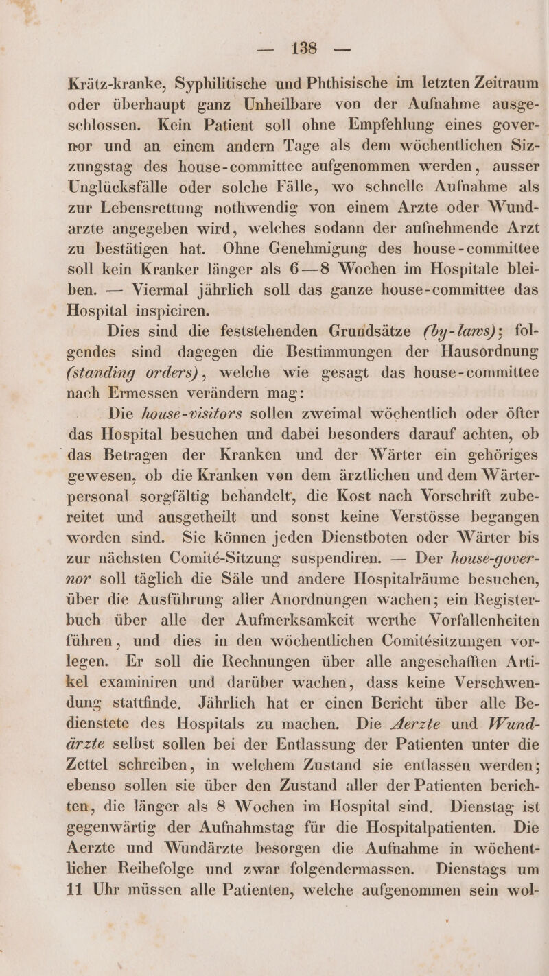 a A Krätz-kranke, Syphilitische und Phthisische im letzten Zeitraum oder überhaupt ganz Unheilbare von der Aufnahme ausge- schlossen. Kein Patient soll ohne Empfehlung eines gover- nor und an einem andern Tage als dem wöchentlichen Siz- zungstag des house-committee aufgenommen werden, ausser Unglücksfälle oder solche Fälle, wo schnelle Aufnahme als zur Lebensrettung nothwendig von einem Arzte oder Wund- arzte angegeben wird, welches sodann der aufnehmende Arzt zu bestätigen hat. Ohne Genehmigung des house -committee soll kein Kranker länger als 6—8 Wochen im Hospitale blei- ben. — Viermal jährlich soll das nn house-committee das Hospital inspiciren. Dies sind die feststehenden Grundsätze (dy-laws); fol- sendes sind dagegen die Bestimmungen der Hausordnung (standing orders), welche wie gesagt das house-committee nach Ermessen verändern mag: Die house-visitors sollen zweimal wöchentlich oder öfter das Hospital besuchen und dabei besonders darauf achten, ob das Betragen der Kranken und der Wärter ein gehöriges gewesen, ob die Kranken ven dem ärztlichen und dem Wärter- personal sorgfältig behandelt, die Kost nach Vorschrift zube- reitet und ausgetheilt und sonst keine Verstösse begangen worden sind. Sie können jeden Dienstboten oder Wärter bis zur nächsten Comite-Sitzung suspendiren. — Der house-gover- nor soll täglich die Säle und andere Hospitalräume besuchen, über die Ausführung aller Anordnungen wachen; ein Register- buch über alle der Aufmerksamkeit werthe Vorfallenheiten führen, und dies in den wöchentlichen Comitesitzungen vor- legen. Er soll die Rechnungen über alle angeschafften Arti- kel examiniren und darüber wachen, dass keine Verschwen- dung stattfinde, Jährlich hat er einen Bericht über alle Be- dienstete des Hospitals zu machen. Die Aerzte und Wund- ärzte selbst sollen bei der Entlassung der Patienten unter die Zettel schreiben, in welchem Zustand sie entlassen werden; ebenso sollen sie über den Zustand aller der Patienten berich- ten, die länger als 8 Wochen im Hospital sind. Dienstag ist gegenwärtig der Aufnahmstag für die Hospitalpatienten. Die Aerzte und Wundärzte besorgen die Aufnahme in wöchent- licher Reihefolge und zwar folgendermassen. Dienstags um