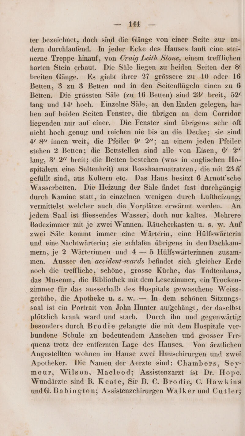 — di — ter bezeichnet, doch sind die Gänge von einer Seite zur an- dern durchlaufend. In jeder Ecke des Hauses lauft eine stei- nerne Treppe hinauf, von Craig Leith Stone, einem trefflichen harten Stein erbaut. Die Säle liegen zu beiden Seiten der 8 breiten Gänge. Es giebt ihrer 27 grössere zu 10 oder 16 Betten, 3 zu 3 Betten und in den Seitenflügeln einen zu 6 Betten. Die grössten Säle (zu 16 Betten) sind 23° breit, 52‘ lang und 14° hoch. Einzelne Säle, an den Enden gelegen, ha- ben auf beiden Seiten Fenster, die übrigen an dem Corridor liegenden nur auf einer. Die Fenster sind übrigens sehr oft nicht hoch genug und reichen nie bis an die Decke; sie sind 4° 8% innen weit, die Pfeiler 9% %’; an einem jeden Pfeiler stehen 2 Betten; die Bettstellen sind alle von Eisen, 6° 2 lang, 3° 2” breit; die Betten bestehen (was in englischen Ho- spitälern eine Seltenheit) aus Rosshaarmatratzen, die mit 38 gefüllt sind, aus Koltern etc. Das Haus besitzt 6 Arnott’sche Wasserbetten. Die Heizung der Säle findet fast durchgängig durch Kamine statt, in einzelnen. wenigen durch Luftheizung, vermittelst welcher auch die Vorplätze. erwärmt werden. An jedem Saal ist fliessendes Wasser, doch nur kaltes. Mehrere Badezimmer mit je zwei Wannen. Räucherkasten u. s. w. Auf zwei Säle kommt immer eine Wärterin, eine Hülfswärterin und eine Nachtwärterin; sie schlafen übrigens in den Dachkam- mern, je 2 Wärterinnen und 4 — 5 Hülfswärterinnen zusam- men. Ausser den accident-wards befindet sich gleicher ‚Erde noch die treflliche, schöne, grosse Küche, das Todtenhaus, das Musenm, die Bibliothek mit dem Lesezimmer, ein Trocken- zimmer für das ausserhalb des Hospitals gewaschene Weiss-- geräthe, die Apotheke u. s. w. — In. dem schönen Sitzungs- saal ist ein Portrait von John Hunter aufgehängt, der daselbst plötzlich krank ward und starb. Durch ihn und gegenwärtig besonders durch Brodie gelangte die mit dem Hospitale ver- bundene Schule zu bedeutendem Ansehen und grosser Fre- quenz trotz der entfernten Lage des Hauses. Von ärztlichen Angestellten wohnen im Hause zwei Hauschirurgen und zwei Apotheker. Die Namen der Aerzte sind: Chambers, Sey-: mour, Wilson, Macleod; Assistenzarzt ist Dr. Hope. Wundärzte sind R. Keate, Sir B. C. Brodie, C. Hawkins und@. Babington; Assistenzchirurgen Walker und Cutler;