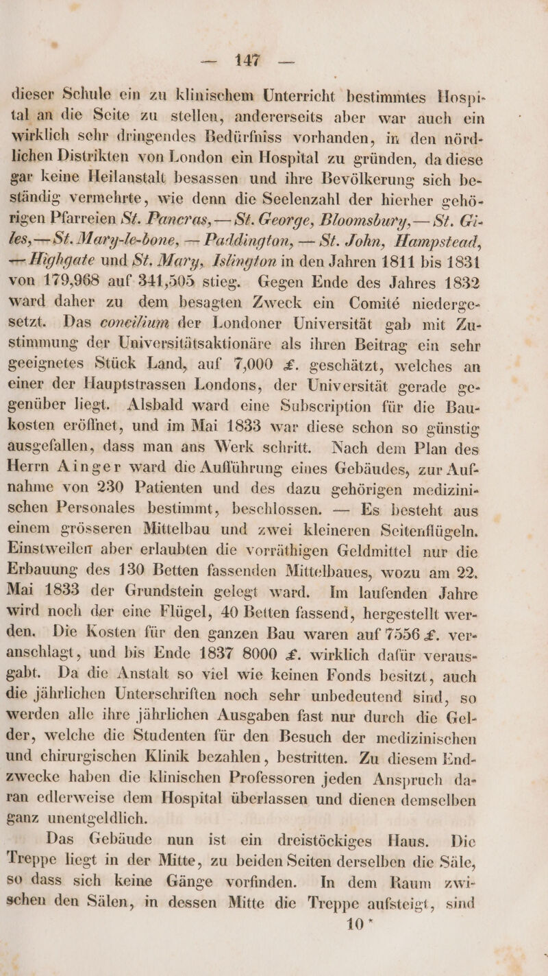 — 11 — dieser Schule ein zu klinischem Unterricht bestimmtes Hospi- tal an die Seite zu stellen, andererseits aber war auch ein wirklich schr dringendes Bedürfniss vorhanden, in den nörd- lichen Distrikten von London ein Hospital zu gründen, da diese gar keine Heilanstalt besassen und ihre Bevölkerung sich be- ständig vermehrte, wie denn die Seelenzahl der hierher gehö- rigen Pfarreien St. Paneras,— St. George, Bloomsbury,— St. Gi: les,— St. Mary-le-bone, — Paldington, — St. John, Hampstead, — Highgate und St. Mary, Islington in den Jahren 1811 bis 1831 von 179,963 auf: 341,505 stieg. Gegen Ende des Jahres 1832 ward daher zu dem besagten Zweck ein Comite niederge- setzt. Das coneilium der Londoner Universität gab mit Zu- stimmung der Universitätsaktionäre als ihren Beitrag ein sehr geeignetes Stück Land, auf 7,000 £. geschätzt, welches an einer der Hauptstrassen Londons, der Universität gerade ge- genüber liegt. Alsbald ward eine Subscription für die Bau- kosten eröffnet, und im Mai 1833 war diese schon so günstig ausgefallen, dass man ans Werk schritt. Nach dem Plan des Herrn Ainger ward die Aufführung eines Gebäudes, zur Auf- nahme von 230 Patienten und des dazu gehörigen medizini- schen Personales bestimmt, beschlossen. — Es besteht aus einem grösseren Mittelbau und zwei kleineren Seitenflügeln. Einstweilen aber erlaubten die vorräthigen Geldmittel nur die Erbauung des 130 Betten fassenden Mittelbaues, wozu am 22, Mai 1833 der Grundstein gelegt ward. Im laufenden Jahre wird noch der eine Flügel, 40 Betten fassend, hergestellt wer- den. Die Kosten für den ganzen Bau waren auf 7556 £. ver- anschlagt, und bis Ende 1837 8000 £. wirklich dafür veraus- gabt. Da die Anstalt so viel wie keinen Fonds besitzt, auch die jährlichen Unterschriften noch sehr unbedeutend sind, so werden alle ihre jährlichen Ausgaben fast nur durch die Gel- der, welche die Studenten für den Besuch der medizinischen und chirurgischen Klinik bezahlen, bestritten. Zu diesem End- zwecke haben die klinischen Professoren jeden Anspruch da- ran edlerweise dem Hospital überlassen und dienen demselben ganz unentgeldlich. Das Gebäude nun ist ein dreistöckiges Haus. Die Treppe liegt in der Mitte, zu beiden Seiten derselben die Säle, so dass sich keine Gänge vorfinden. In dem Raum zwi- schen den Sälen, in dessen Mitte die Treppe aufsteigt, sind 10
