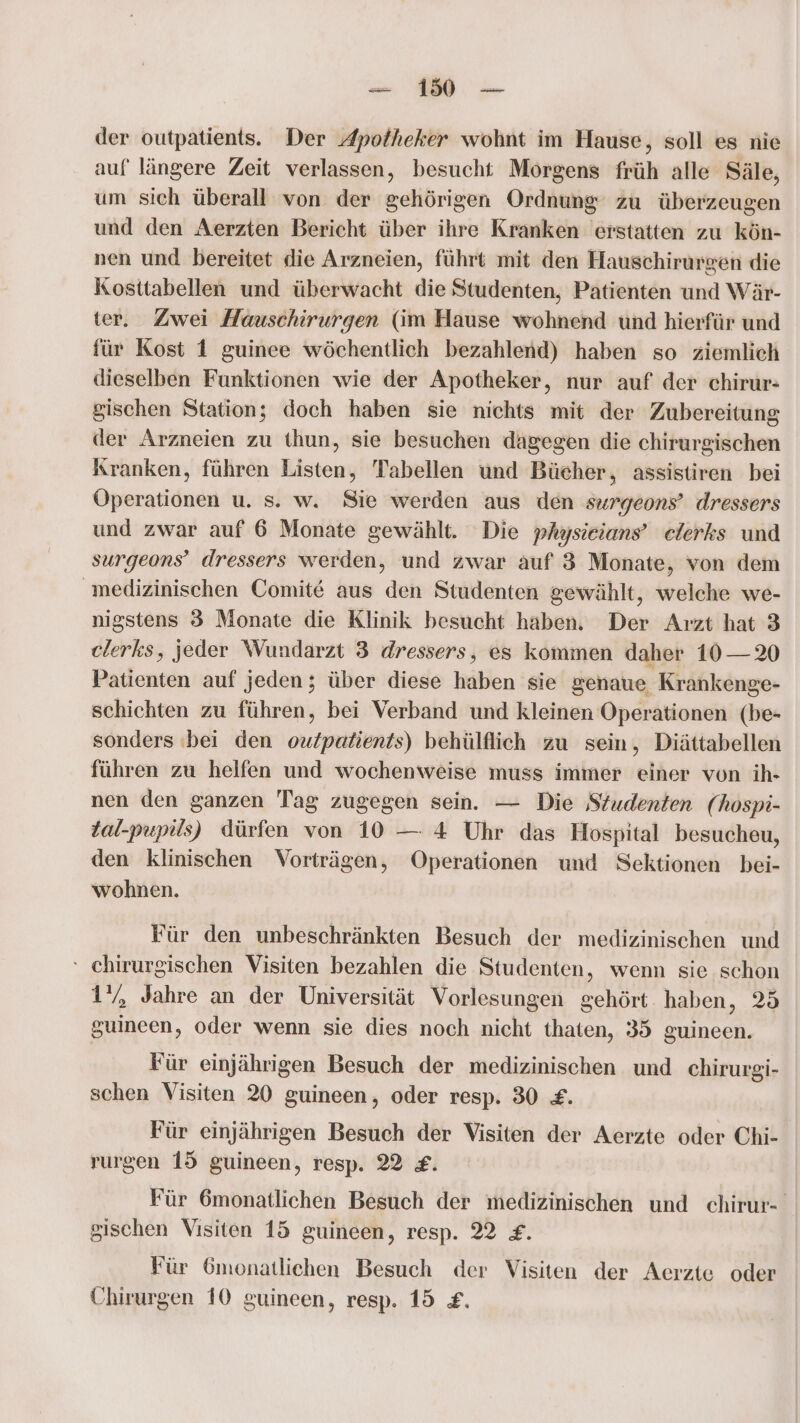 - Mn der outpatients. Der Apotheker wohnt im Hause, soll es nie auf längere Zeit verlassen, besucht Morgens früh alle Säle, um sich überall von der gehörigen Ordnung zu überzeugen und den Aerzten Bericht über ihre Kranken erstatten zu kön- nen und bereitet die Arzneien, führt mit den Hauschirurgen die Kosttabellen und überwacht die Studenten, Patienten und Wär- ter. Zwei Hauschirurgen (im Hause wohnend und hierfür und für Kost 1 guinee wöchentlich bezahlend) haben so ziemlich dieselben Funktionen wie der Apotheker, nur auf der chirur- gischen Station; doch haben sie nichts mit der Zubereitung der Arzneien zu thun, sie besuchen dagegen die chirurgischen Kranken, führen Listen, Tabellen und Bücher, assistiren bei Operationen u. s. w. Sie werden aus den surgeons’ dressers und zwar auf 6 Monate gewählt. Die physieians’ elerks und surgeons’ dressers werden, und zwar auf 3 Monate, von dem medizinischen Comite aus den Studenten gewählt, welche we- nigstens 3 Monate die Klinik besucht haben. Der Aızt hat 3 clerks, jeder Wundarzt 3 dressers, es kommen daher 10 — 20 Patienten auf jeden; über diese haben sie genaue Krankenge- schichten zu führen, bei Verband und kleinen Operationen (be- sonders :bei den ouipatients) behülflich zu sein, Diättabellen führen zu helfen und wochenweise muss immer einer von ih- nen den ganzen Tag zugegen sein. — Die Studenten (hospi- Zal-pupils) dürfen von 10 — 4 Uhr das Hospital besucheu, den klinischen Vorträgen, Operationen und Sektionen bei- wohnen. Für den unbeschränkten Besuch der medizinischen und ‘ chirurgischen Visiten bezahlen die Studenten, wenn sie schon 1', Jahre an der Universität Vorlesungen gehört. haben, 25 guineen, oder wenn sie dies noch nicht thaten, 35 guineen. Für einjährigen Besuch der medizinischen und chirurgi- schen Visiten 20 guineen, oder resp. 30 £. Für einjährigen Besuch der Visiten der Aerzte oder Chi- rurgen 15 guineen, resp. 22 £. | Für 6monatlichen Besuch der medizinischen und chirur- gischen Visiten 15 guineen, resp. 22 £. Für 6monatlichen Besuch der Visiten der Aerzte oder
