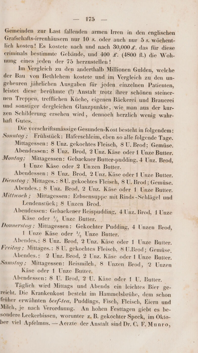— 198 — Gemeinden zur Last fallenden armen Irren in den englischen Grafschafts-irrenhäusern nur 10 s. oder auch nur 5 s. wöchent- lich kosten! Es kostete nach und nach 30,000 £. das für diese eriminals bestimmte Gebäude, und 400 £: (4800 fl.) die Woh- nung eines jeden der 75 herzustellen ! Im Vergleich zu den anderthalb Millionen Gulden, welche der Bau von Bethlehem kostete und im Vergleich zu den un- geheuren jährlichen Ausgaben für jeden. einzelnen Patienten, leistet diese berühmte (!) Anstalt trotz ihrer schönen steiner- nen Treppen, trefflichen Küche, eigenen Bäckerei und Brauerei und sonstiger dergleichen Glanzpunkte, wie man aus der kur- zen Schilderung ersehen wird, dennoeh herzlich wenig wahr- haft Gutes. Die vorschriftsmässige Gesunden-Kost besteht in folgendem: Sonntag; Frühstück: Haferschleim, eben so alle folgende Tage. Mittagessen: 8 Unz. gekochtes Fleisch, 8 U. Brod ; Gemüse. Abendessen: 8 Unz. Brod, 2 Unz. Käse oder 1 Unze Butter. Montag; Mittagessen: Gebackner Butter-pudding, 4 Unz. Brod, | 1 Unze Käse oder 2 Unzen Butter. Abendessen: 8 Unz. Brod, 2 Unz. Käse oder 1 Unze Butter. Dienstag ; Mittages.: 8U. gekochtes Fleisch, 8 U. Brod ; Gemüse. Abendes.: 8 Unz. Brod, 2 Unz. Käse oder 1 Unze Butter. Mittwoch ; Mittagessen: Erbsensuppe mit Rinds-Schlägel und Lendenstück; 8 Unzen Brod. Abendessen: Gebackener Reispudding, 4 Unz. Brod, 1 Unze Käse oder Y%, Unze Butter. Donnerstag; Mittagessen: Gekochter Pudding, 4 Unzen Brod, 1 Unze Käse oder Y, Unze Butter. Abendes.: 8 Unz. Brod, 2 Unz. Käse oder 1 Unze Butter. Freitag ; Mittages.: 8 U. gekochtes Fleisch, 8 U.Brod; Gemüse, Abendes.: 2 Unz. Brod, 2 Unz. Käse oder 1 Unze Butter. Samstag; Mittagessen: Reismilch, 8 Unzen Brod, ‘2 Unzen Käse oder 1 Unze Butter. | Abendessen: 8 U. Brod, 2 U. Käse oder 1 U, Butter. Täglich. wird Mittags und Abends ein leichtes Bier ge- reicht. Die Krankenkost besteht im Hammelsbrühe, dem schon früher erwähnten beef-tea, Puddings, Fisch, Fleisch, Eiern und Milch, je nach 'erordnung. An hohen Festtagen giebt es be- sondere Leckerbissen, worunter z,B. gekochter Speck, im Okto-