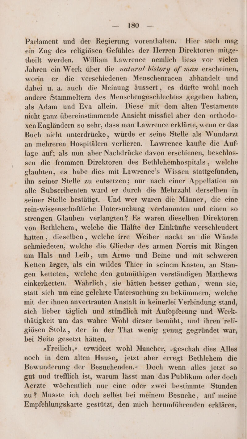 = a Parlament und der Regierung vorenthalten. Hier auch mag ein Zug des religiösen Gefühles der Herren Direktoren mitge- theilt werden. William Lawrence nemlich liess vor vielen Jahren ein Werk über die natural history of man erscheinen, worin er die verschiedenen Menschenracen abhandelt und dabei u. a. auch die Meinung äussert, es dürfte wohl noch andere Stammeltern des Menschengeschlechtes gegeben haben, als Adam und Eva allein. Diese mit dem alten Testamente nicht ganz übereinstimmende Ansicht missfiel aber den orthodo- xen Engländern so sehr, dass man Lawrence erklärte, wenn er das Buch nicht unterdrücke, würde er seine Stelle als Wundarzt an mehreren Hospitälern verlieren. Lawrence kaufie die Auf- lage auf; als nun aber Nachdrücke davon erschienen, beschlos- sen die frommen Direktoren des Bethlehemhospitals , welche glaubten, es habe dies mit Lawrence’s Wissen stattgefunden, ihn seiner Stelle zu entsetzen; nur nach einer Appellation an alle Subscribenten ward er durch die Mehrzahl derselben in seiner Stelle bestätigt. Und wer waren die Männer, die eine rein-wissenschaftliche Untersuchung verdammten und einen so strengen Glauben verlangten? Es waren dieselben Direktoren von Bethlehem, welche die Hälfte der Einkünfte verschleudert hatten, dieselben, welche irre Weiber nackt an die Wände schmiedeten, weißhe die Glieder des armen Norris mit Ringen um Hals nnd Leib, um Arme und Beine und mit schweren Ketten ärger, als ein wildes Thier in seinem Kasten, an Stan- gen ketteten, welche den gutmüthigen verständigen Matthews einkerkerten. Wahrlich, sie hätten besser gethan, wenn sie, statt sich um eine gelehrte Untersuchung zu bekümmern, welche mit der ihnen anvertrauten Anstalt in keinerlei Verbindung stand, sich lieber täglich und stündlich mit Aufopferung und Werk- thätigkeit um das wahre Wohl dieser bemüht, und ihren Treli- giösen Stolz, der in der That wenig genug gegründet war, bei Seite gesetzt hätten. »„Freilich,« erwidert wohl Mancher, „geschah dies Alles noch in dem alten Hause, jetzt aber erregt Bethlehem die Bewunderung der Besuchenden.« Doch wenn alles jetzt so - gut und trefflich ist, warum lässt man das Publikum oder doch Aerzte wöchentlich nur eine oder zwei bestimmte Stunden zu? Musste ich doch selbst bei meinem Besuche, auf meine Empfehlungskarte gestützt, den mich herumführenden erklären,