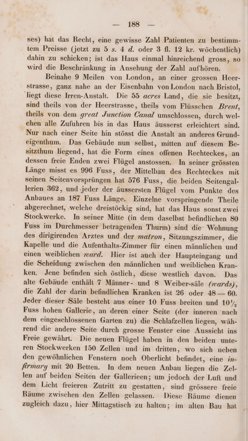 ses) hat das Recht, eine gewisse Zahl Patienten zu bestimm- tem Preisse (jetzt zu 5 s. 4. d. oder 3 fl. 12 kr. wöchentlich) dahin zu schicken; ist das Haus einmal hinreichend gross, so wird die Beschränkung in Ansehung der Zahl aufhören. Beinahe 9 Meilen von London, an einer grossen Heer- strasse, ganz nahe an der Eisenbahn von London nach Bristol, liegt diese Irren-Anstalt. Die 55 acres Land, die sie besitzt, sind theils von der Heerstrasse, theils vom Flüsschen Brent, theils von dem great Junction Canal umschlossen, durch wel- chen alle Zufuhren bis in das Haus äusserst erleichtert sind. Nur nach einer Seite hin stösst die Anstalt an anderes Grund- eigenthum. Das Gebäude nun selbst, mitten auf diesem Be- sitzthum liegend, hat die Form eines offenen Rechteckes, an dessen freie Enden zwei Flügel anstossen. In seiner grössten Länge misst es 996 Fuss, der Mittelbau des Rechteckes mit seinen Seitenvorsprüngen hat 576 Fuss, die beiden Seitengal- lerien 362, und ‚jeder der äussersten Flügel vom Punkte des Anbaues an 187 Fuss Länge. Einzelne vorspringende Theile abgerechnet, welche dreistöckig sind, hat das Haus sonst zwei Stockwerke. In seiner Mitte (in dem daselbst befindlichen 80 Fuss im Durchmesser betragenden 'Thurm) sind die Wohnung des dirigirenden Arztes und der matron, Sitzungszimmer, die Kapelle und die Aufenthalts-Zimmer für einen männlichen und einen weiblichen ward. Hier ist auch der Haupteingang und die Scheidung zwischen den männlichen und weiblichen Kran- ken. Jene befinden sich östlich, diese westlich davon. Das alte Gebäude enthält 7 Männer- und 8 Weiber-säle (wards), die Zahl der darin befindlichen Kranken ist 26 oder 48 — 60. Jeder dieser ‚Säle besteht aus einer 10 Fuss breiten und 10%, Fuss hohen Gallerie, an deren einer Seite (der inneren nach dem eingeschlossenen Garten zu) die Schlafzellen liegen, wäh- rend die andere Seite durch grosse Fenster eine Aussicht ins Freie gewährt. Die neuen Flügel haben in den beiden unte- ren Stockwerken 150 Zellen und im dritten, wo sich neben den gewöhnlichen Fenstern noch Oberlicht befindet, eine in- firmary mit 20 Betten. In dem neuen Anbau liegen die Zel- _ len auf beiden Seiten der Gallerieen; um jedoch der Luft und dem Licht freieren Zutritt zu gestatten, sind grössere freie Räume zwischen den Zellen gelassen. Diese Räume dienen zugleich dazu, hier Mittagstisch zu halten; im alten Bau hat