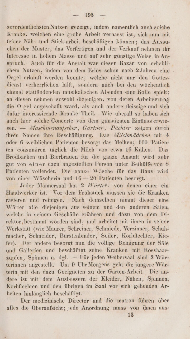 — 19 — serordentlichsten Nutzen gezeigt, indem namentlich auch solche Kranke, welchen eine grobe Arbeit verhasst ist, sich nun mit feiner Näh- und Stick-arbeit beschäftigen können; das Aussu- chen der Muster, das Verfertigen und der Verkauf nehmen ihr Interesse in hohem Masse und auf sehr günstige Weise in An- spruch. Auch für die Anstalt war dieser Bazar von erhebli- ehem Nutzen, indem von dem Erlös schon nach 2 Jahren eine - Orgel erkauft werden konnte, welche nicht nur den Goites- dienst verherrlichen hilft, sondern auch bei den wöchentlich einmal stattfindenden musikalischen Abenden eine Rolle spielt; an diesen nehmen sowohl diejenigen, von deren Arbeitsertrag die Orgel angeschaflt ward, als auch andere fleissige und sich dafür interessirende Kranke Theil. Wie überall so haben sich auch hier solche Concerte von dem günstigsten Einfluss erwie- sen. — Maschinenaufseher, Gärtner, Pächter zeigen durch ihren Namen ihre Beschäftigung. Das Milchmädchen mit 4 oder 6 weiblichen Patienten besorgt das Melken; 600 Patien- ten consumiren täglich die Milch von etwa 16 Kühen. Das Brodbacken und Bierbrauen für die ganze Anstalt wird sehr gut von einer dazu angestellten Person unter Beihülfe von 8 Patienten vollendet. Die ganze Wäsche für das Haus wird von einer Wäscherin und 16 — 20 Patienten besorgt. Jeder Männersaal hat 2 Wärter, von denen einer ein Handwerker ist. Vor dem Frühstück müssen sie die Kranken rasieren und reinigen. Nach demselben nimmt dieser eine Wärter alle diejenigen aus seinem und den anderen Sälen, welche in seinem Geschäfte erfahren und dazu von dem Di- rektor, bestimmt worden sind, und arbeitet mit ihnen in seiner Werkstatt (wie Maurer, Schreiner, Schmiede, Verzinner, Schuh- macher, Schneider, Bürstenbinder, Seiler, Korbflechter, Kie- fer). Der andere besorgt nun die völlige Reinigung der Säle und Gallerien und beschäftigt seine Kranken mit Rosshaar- zupfen, Spinnen u. dgl. — Für jeden Weibersaal sind 2 Wär- terinnen angestellt. Um 9 Uhr Morgens geht die jüngere Wär- terin mit den dazu Geeigneten zu der Garten-Arbeit. Die an- dere ist mit dem Ausbessern der Kleider, Nähen, Spinnen, Korbflechten und den übrigen im Saal vor sich gehenden Ar- beiten hinlänglich beschäftigt. Der medizinische Director und die matron führen über alles die Oberaufsicht; jede Anordnung muss von ihnen aus-