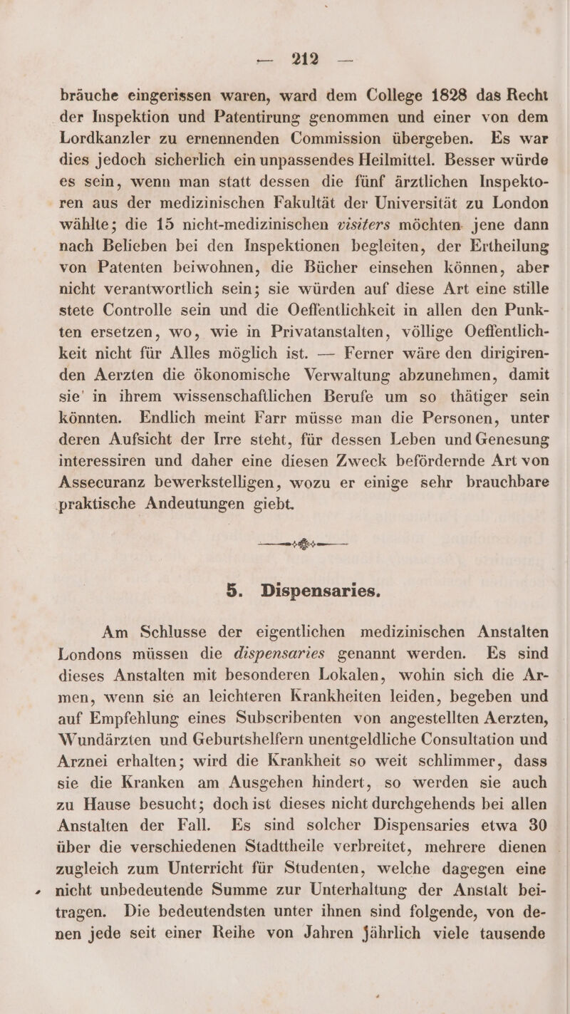 bräuche eingerissen waren, ward dem College 1828 das Recht der Inspektion und Patentirung genommen und einer von dem Lordkanzler zu ernennenden Commission übergeben. Es war dies jedoch sicherlich ein unpassendes Heilmittel. Besser würde es sein, wenn man statt dessen die fünf ärztlichen Inspekto- ren aus der medizinischen Fakultät der Universität zu London wählte; die 15 nicht-medizinischen visiters möchten: jene dann nach Belieben bei den Inspektionen begleiten, der Ertheilung von Patenten beiwohnen, die Bücher einsehen können, aber nicht verantwortlich sein; sie würden auf diese Art eine stille stete Controlle sein und die Oeflentlichkeit in allen den Punk- ten ersetzen, wo, wie in Privatanstalten, völlige Oeffentlich- keit nicht für Alles möglich ist. — Ferner wäre den dirigiren- den Aerzten die ökonomische Verwaltung abzunehmen, damit sie in ihrem wissenschaftlichen Berufe um so thätiger sein könnten. Endlich meint Farr müsse man die Personen, unter deren Aufsicht der Irre steht, für dessen Leben und Genesung interessiren und daher eine diesen Zweck befördernde Art von Assecuranz bewerkstelligen, wozu er einige sehr brauchbare praktische Andeutungen giebt. nn 5. Dispensaries. Am Schlusse der eigentlichen medizinischen Anstalten Londons müssen die dispensaries genannt werden. Es sind dieses Anstalten mit besonderen Lokalen, wohin sich die Ar- men, wenn sie an leichteren Krankheiten leiden, begeben und auf Empfehlung eines Subscribenten von angestellten Aerzten, Wundärzten und Geburtshelfern unentgeldliche Consultation und Arznei erhalten; wird die Krankheit so weit schlimmer, dass sie die Kranken am Ausgehen hindert, so werden sie auch zu Hause besucht; doch ist dieses nicht durchgehends bei allen Anstalten der Fall. Es sind solcher Dispensaries etwa 30 über die verschiedenen Stadttheile verbreitet, mehrere dienen zugleich zum Unterricht für Studenten, welche dagegen eine nicht unbedeutende Summe zur Unterhaltung der Anstalt bei- tragen. Die bedeutendsten unter ihnen sind folgende, von de- nen jede seit einer Reihe von Jahren jährlich viele tausende