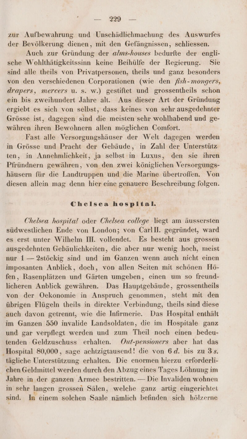 zur Aufbewahrung und Unschädlichmachung des Auswurfes der Bevölkerung dienen, mit den Gefängnissen, schliessen. Auch zur Gründung der alms-houses bedurfte der engli- sche Wohlthätigkeitssinn keine Beihülfe der Regierung. Sie sind alle theils von Privatpersonen, theils und ganz besonders von den verschiedenen Corporationen (wie den fish-mongers, drapers, mercers u. S. w.) gestiftet und grossentheils schon ein bis zweihundert Jahre alt. Aus dieser Art der Gründung ergiebt es sich von selbst, dass keines von sehr ausgedehnter Grösse ist, dagegen sind die meisten sehr wohlhabend und ge- währen ihren Bewohnern allen möglichen Comfort. Fast alle Versorgungshäuser der Welt dagegen werden in Grösse und Pracht der Gebäude, in Zahl der Unterstütz ten, in Annehmlichkeit, ja selbst in Luxus, den sie ihren Pfründnern gewähren, von den zwei königlichen Versorgungs- häusern für die Landtruppen und die Marine übertroffen. Von diesen allein mag denn hier eine genauere Beschreibung folgen. Chelsea hospital. Chelsea hospital oder Chelsea college liegt am äussersten südwestlichen Ende von London; von Carlll. gegründet, ward es erst unter Wilhelm II. vollendet. Es besteht aus grossen ausgedehnten Gebäulichkeiten, die aber nur wenig hoch, meist nur 1 — 2stöckig sind und im Ganzen wenn auch nicht einen imposanten Anblick, doch, von allen Seiten mit schönen Hö- fen, Rasenplätzen und Gärten umgeben, einen um so freund- licheren Anblick gewähren. Das Hauptgebäude, grossentheils von der Oekonomie in Anspruch genommen, steht mit den übrigen Flügeln theils in direkter Verbindung, theils sind diese auch davon getrennt, wie die Infirmerie. Das Hospital enthält im Ganzen 550 invalide Landsoldaten, die im Hospitale ganz und gar verpflegt werden und zum Theil noch einen bedeu- tenden Geldzuschuss erhalten. Out-pensioners aber hat das ‚Hospital 80,000, sage achtzigtausend! die von 6d. bis zu 3s. tägliche Unterstützung erhalten. Die enormen hierzu erforderli- chen Geldmittel werden durch den Abzug eines Tages Löhnung im Jahre in der ganzen Armee bestritten. — Die Invaliden wohnen in sehr langen grossen Sälen, welche ganz artig eingerichtet sind. In einem solchen Saale nämlich befinden sich hölzerne