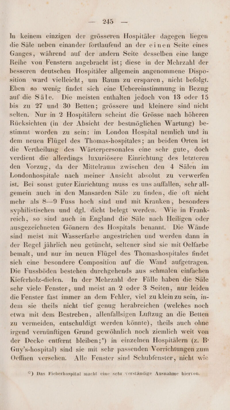 — Wa — In keinem einzigen der grösseren Hospitäler dagegen liegen die Säle neben einander fortlaufend an der einen Seite eines Ganges, während auf der andern Seite desselben eine lange Reihe von Fenstern angebracht ist; diese in der Mehrzahl der besseren deutschen Hospitäler allgemein angenommene Dispo- _ sition ward vielleicht, um Raum zu ersparen, nicht befolgt. Eben so wenig findet sich eine Uebereinstimmung in Bezug auf die Säle. Die meisten enthalten jedoch von 13 oder 15 bis zu 27 und 30 Betten; grössere und kleinere sind nicht selten. Nur in 2 Hospitälern scheint die Grösse nach höheren Rücksichten (in der Absicht der bestmöglichen Wartung) be- stimmt worden zu sein: im London Hospital nemlich und in dem neuen Flügel des 'Thomas-hospitales; an beiden Orten ist die Vertheilung des Wärterpersonales eine sehr gute, doch verdient die allerdings luxuriösere Einrichtung des letzteren den Vorzug, da der Miitelraum zwischen den 4 Sälen im Londonhospitale nach meiner Ansicht absolut zu verwerfen ist. Bei sonst guter Einrichtung muss es uns auffallen, sehr all- gemein auch in den Mansarden Säle zu finden, die oft nicht mehr als 8—9 Fuss hoch sind und mit Kranken, besonders syphilistischen und dgl. dicht belegt werden. Wie in Frank- reich, so sind aueh in England die Säle nach Heiligen oder ausgezeichneten Gönnern ‘des Hospitals benannt. Die Wände sind meist mit Wasserfarbe angestrichen und werden dann in der Regel jährlich neu getüncht, seltener sind sie mit Oelfarbe bemalt, und nur im neuen Flügel des Thomashospitales findet sich eine besondere Composition auf die Wand aufgetragen. Die Fussböden bestehen durchgehends aus schmalen einfachen Kieferholz-dielen. In der Mehrzahl der Fälle haben die Säle sehr viele Fenster, und meist an 2 oder 3 Seiten, nur leiden die Fenster fast immer an dem Fehler, viel zu klein zu sein, in- dem sie theils nicht tief genug herabreichen (welches noch etwa mit dem Bestreben, allenfallsigen Luftzug an die Betten zu vermeiden, entschuldigt werden könnte), theils auch ohne irgend vernünftigen Grund gewöhnlich noch ziemlich weit von der Decke entfernt bleiben;*) in einzelnen Hospitälern (z. B Guy’s-hospital) sind sie mit schr passenden Vorrichtungen zum Oeffnen versehen. Alle Fenster sind Schubfenster, nicht wie ”*) Das Fieherhospital macht eine schr verständige Ausnahme hiervon.