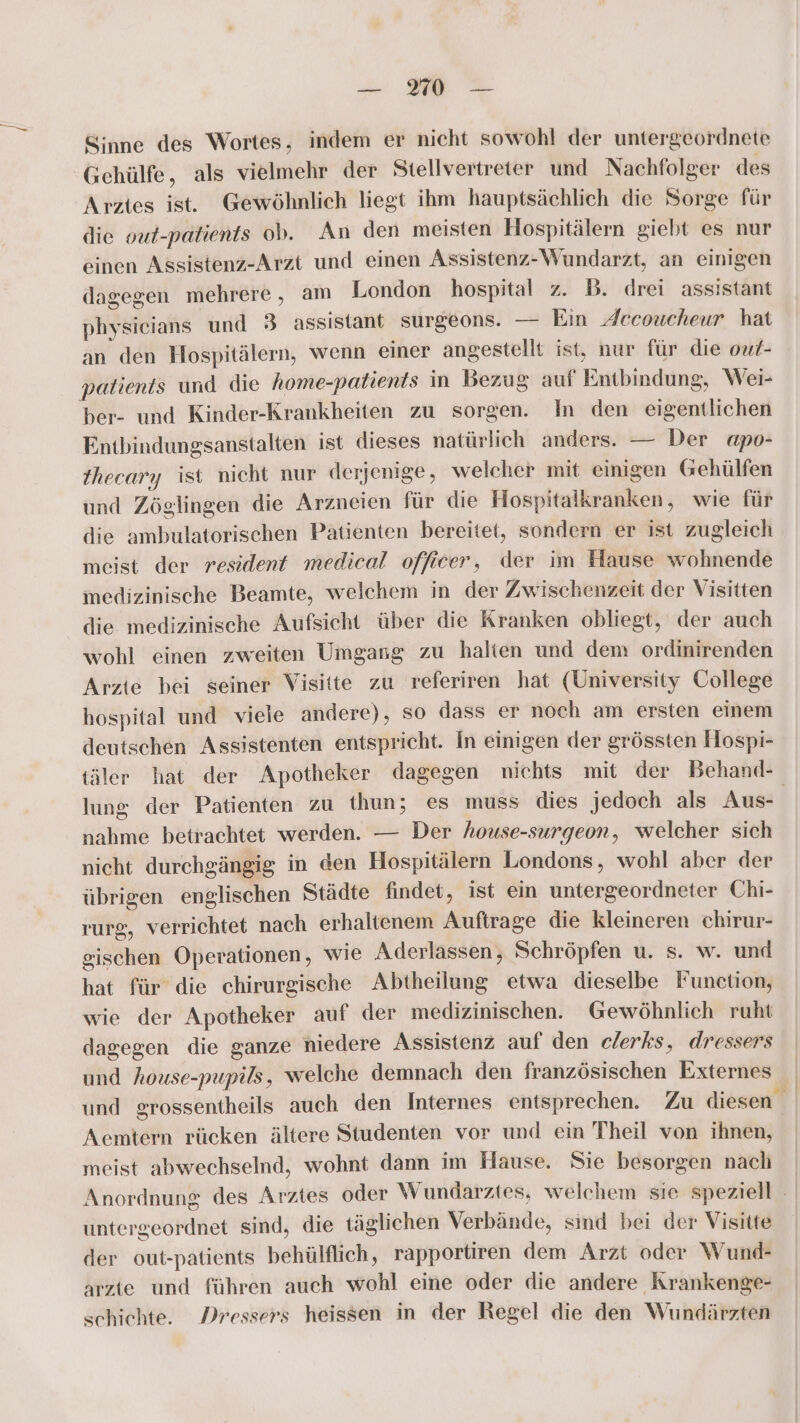 Sinne des Wortes, indem er nicht sowohl der untergeordnete Gcehülfe, als vielmehr der Stellvertreter und Nachfolger des Arztes ist. Gewöhnlich liegt ihm hauptsächlich die Sorge für die out-patients ob. An den meisten Hospitälern giebt es nur einen Assistenz-Arzt und einen Assistenz-Wundarzt, an einigen dagegen mehrere, am London hospital z. DB. drei assistant physicians und 3 assistant surgeons. — Ein Jccoucheur hat an den Hospitälern, wenn einer angestellt ist, nur für die ouf- patients und die home-patients in Bezug auf Entbindung, Wei- ber- und Kinder-Krankheiten zu sorgen. In den eigentlichen Entbindungsanstalten ist dieses natürlich anders. — Der apo- thecary ist nicht nur derjenige, welcher mit einigen Gehülfen und Zöglingen die Arzneien für die Hospitalkranken, wie für die ambulatorischen Patienten bereitet, sondern er ist zugleich meist der resident medical officer, der im Hause wohnende inedizinische Beamte, welchem in der Zwischenzeit der Visitten die medizinische Aufsicht über die Kranken obliegt, der auch wohl einen zweiten Umgang zu halten und dem ordinirenden Arzte bei seiner Visitte zu referiren hat (University College hospital und viele andere), so dass er noch am ersten einem deutschen Assistenten entspricht. In einigen der grössten Hospi- täler hat der Apotheker dagegen nichts mit der Behand- lung der Patienten zu thun; es muss dies jedoch als Aus nahme betrachtet werden. — Der house-surgeon, welcher sich nicht durchgängig in den Hospitälern Londons, wohl aber der übrigen englischen Städte findet, ist ein untergeordneter Chi- rurg, verrichtet nach erhaltenem Auftrage die kleineren chirur- gischen Operationen, wie Aderlassen, Schröpfen u. s. w. und hat für die chirurgische Abtheilung etwa dieselbe Funetion, wie der Apotheker auf der medizinischen. Gewöhnlich ruht dagegen die ganze niedere Assistenz auf den elerks, dressers und house-pupils, welche demnach den französischen Externes und grossentheils auch den Internes entsprechen. Zu diesen Acmtern rücken ältere Studenten vor und ein Theil von ihnen, meist abwechselnd, wohnt dann im Hause. Sie besorgen nach Anordnung des Arztes oder Wundarztes, welchem sie speziell - untergeordnet sind, die täglichen Verbände, sind bei der Visitte der out-patients behülflich, rapportiren dem Arzt oder \Wund- arzte und führen auch wohl eine oder die andere Krankenge- schiehte. Dressers heissen in der Regel die den Wundärzten