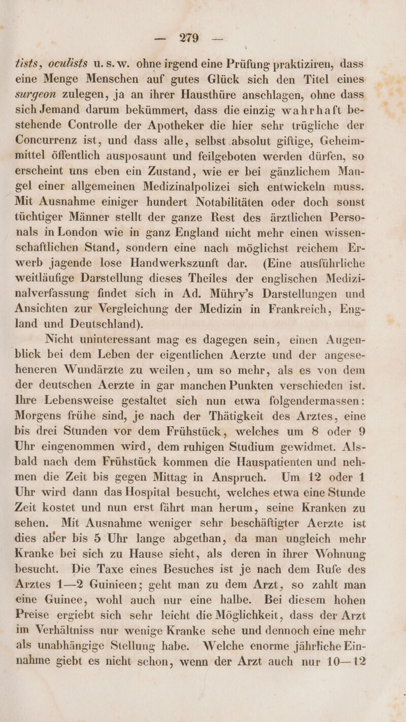 tists, oculists u.s.w. ohne irgend eine Prüfung praktiziren, dass eine Menge Menschen auf gutes Glück sich den Titel eines surgeon zulegen, ja an ihrer Hausthüre anschlagen, ohne dass sich Jemand darum bekümmert, dass die einzig wahrhaft be- stehende Controlle der Apotheker die hier sehr trügliche der Concurrenz ist, und dass alle, selbst .absolut giftige, Geheim- mittel öffentlich ausposaunt und feilgeboten werden dürfen, so erscheint uns eben ein Zustand, wie er bei gänzlichem Man- gel einer allgemeinen Medizinalpolizei sich entwickeln muss. Mit Ausnahme einiger hundert Notabilitäten oder doch sonst tüchtiger Männer stellt der ganze Rest des ärztlichen Perso- nals inLondon wie in ganz England nicht mehr einen wissen- schaftlichen Stand, sondern eine nach möglichst reichem Er- werb jagende lose Handwerkszunft dar. (Eine ausführliche weitläufige Darstellung dieses Theiles der englischen Medizi- nalverfassung findet sich in Ad. Mühry’s Darstellungen und Ansichten zur Vergleichung der Medizin in Frankreich, Eng- land und Deutschland). Nicht uninteressant mag es dagegen sein, einen Augen- ‚blick bei dem Leben der eigentlichen Aerzte und der angese- heneren Wundärzte zu weilen, um so mehr, als es von dem der deutschen Aerzte in gar manchen Punkten verschieden ist. Ihre Lebensweise gestaltet sich nun eıwa folgendermassen: Morgens frühe sind, je nach der Thätigkeit des Arztes, eine bis drei Stunden vor dem Frühstück, welches um 8 oder 9 Uhr eingenommen wird, dem ruhigen Studium gewidmet. Als- bald nach dem Frühstück kommen die Hauspatienten und neh- men die Zeit bis gegen Mittag in Anspruch. Um 12 oder 1 Uhr wird dann das Hospital besucht, welches etwa eine Stunde Zeit kostet und nun erst fährt man herum, seine Kranken zu sehen. Mit Ausnahme weniger sehr beschäftigter Aerzte ist dies aber bis 5 Uhr lange abgethan, da man ungleich mehr Kranke bei sich zu Hause sieht, als deren in ihrer Wohnung besucht. Die Taxe eines Besuches ist je nach dem Rufe des Arztes 1—2 Guinieen; geht man zu dem Arzt, so zahlt man eine Guinee, wohl auch nur eine halbe. Bei diesem hohen Preise ergiebt sich sehr leicht die Möglichkeit, dass der Arzt im Verhältniss nur wenige Kranke sehe und dennoch eine mehr als unabhängige Stellung habe. Welche enorme jährliche Ein- nahme giebt es nicht schon, wenn der Arzt auch nur 10—12