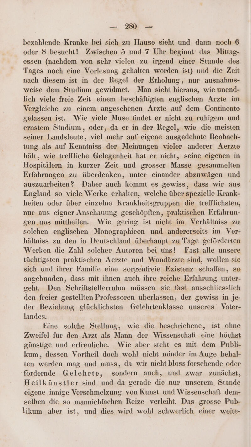 bezahlende ‚Kranke bei sich zu Hause sieht und dann noch 6 oder 8 besucht! Zwischen 5 und 7 Uhr beginnt das Mittag- essen (nachdem von sehr vielen. zu irgend einer Stunde des Tages noch eine Vorlesung gehalten worden ist) und die Zeit nach diesem ist in der Regel der Erholung, nur ausnahms- weise dem Studium gewidmet. Man sieht hieraus, wie unend- lich viele freie Zeit einem beschäftigten englischen Arzte im Vergleiche zu einem angesehenen Arzte auf dem Continente gelassen ist. Wie viele Muse findet er nicht zu ruhigem und ernstem Studium, oder, da er in der Regel, wie die meisten seiner Landsleute, viel mehr auf eigene ausgedehnte Beobach- tung als auf Kenntniss der Meinungen vieler anderer Aerzte hält, wie treffliche Gelegenheit hat er nicht, seine eigenen in Hospitälern in kurzer Zeit und grosser Masse gesammelten Erfahrungen zu überdenken, unter einander abzuwägen und auszuarbeiten? Daher auch kommt es gewiss, dass wir aus England so viele Werke erhalten, welche über spezielle Krank- heiten oder über einzelne Krankheitsgruppen die trefllichsten, nur aus eigner Anschauung geschöpften, praktischen Krfahrun- gen uns mittheilen. Wie gering ist nicht im Verhältniss zu solchen englischen Monographieen und andererseits im Ver- hältniss zu den in Deutschland überhaupt zu Tage geförderten Werken die Zahl solcher Autoren bei uns! Fast alle unsere tüchtigsten praktischen Aerzte und Wundärzte sind, wollen sie sich und ihrer Familie eine sorgenfreie Existenz schaffen, so angebunden, dass mit ihnen auch ihre reiche Erfahrung unter- geht. Den Schriftstellerruhm müssen sie fast ausschliesslich den freier gestellten Professoren überlassen, der gewiss in je- der Beziehung glücklichsten Gelehrtenklasse unseres Vater- landes. Eine solche Stellung, wie die beschriebene, ist ohne Zweifel für den Arzt als Mann der Wissenschaft eine höchst sünstige und erfreuliche. Wie aber steht es mit dem Publi- kum, dessen Vortheil doch wohl nicht minder im Auge behal- ten werden mag und muss, da wir nicht bloss forschende oder ‘fördernde Gelehrte, sondern auch, und zwar zunächst, Heilkünstler sind und da gerade die nur unserem Stande eigene innige Verschmelzung von Kunst und Wissenschaft dem- selben die so mannichfachen Reize verleiht. Das grosse Pub- \ikum aber ist, und dies wird wohl schwerlich einer weite-