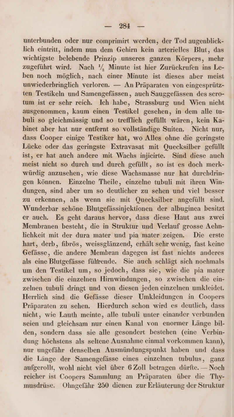 — 3 — unterbunden oder nur comprimirt werden, der Tod augenblick- lich eintritt, indem nun dem Gehirn kein arterielles Blut, das wichtigste belebende Prinzip unseres ganzen Körpers, mehr zugeführt wird. Nach ‘/, Minute ist hier Zurückrufen ins Le- ben noch möglich, nach einer Minute ist dieses aber meist unwiederbringlich verloren. — An Präparaten von eingesprütz- ten Testikeln und Samengefässen, auch Sauggefässen des scro- tum ist er sehr reich. Ich habe, Strassburg und Wien nicht ausgenommen, kaum einen Testikel gesehen, in dem alle tu- buli so gleichmässig und so trefflich gefüllt wären, kein Ka- binet aber hat nur entfernt so vollständige Suiten. Nicht nur, dass Cooper einige Testiker hat, wo Alles ohne die geringste Lücke oder das geringste Extravasat mit Quecksilber gefüllt ist, er hat auch andere mit Wachs injieirte. Sind diese auch meist nicht so durch und durch gefüllt, so ist es doch merk- würdig anzusehen, wie diese Wachsmasse nur hat durchdrin- gen können. Einzelne Theile, einzelne tubuli mit ihren Win- dungen, sind aber um so deutlicher zu sehen und viel besser zu erkennen, als wenn sie mit Quecksilber angefüllt sind. Wunderbar schöne Blutgefässinjektionen der albuginea besitzt er auch. Es geht daraus hervor, dass diese Haut aus zwei Membranen besteht, die in Struktur und Verlauf grosse Aehn- lichkeit mit der dura mater und pia mater zeigen. Die erste hart, derb, fibrös, weissglänzend, erhält sehr wenig, fast keine Gefässe, die andere Membran dagegen ist fast nichts anderes als eine Blutgefässe führende. Sie auch schlägt sich nochmals um den Testikel um, so jedoch, dass sie, wie die pia mater zwischen die einzelnen Hirnwindungen, so zwischen die ein- zelnen tubuli dringt und von diesen jeden einzelnen umkleidet. Herrlich sind die Gefässe dieser Umkleidungen in Coopers Präparaten zu sehen. Hierdurch schon wird es deutlich, dass nicht, wie Lauth meinte, alle tubuli unter einander verbunden seien und gleichsam nur einen Kanal von enormer Länge bil- den, sondern dass sie alle gesondert bestehen (eine Verbin- dung höchstens als seltene Ausnahme einmal vorkommen kann), nur ungefähr denselben Ausmündungspunkt haben und dass die Länge der Samengefässe eines einzelnen tubulus, ganz aufgerollt, wohl nicht viel über 6 Zoll betragen dürfte. — Noch reicher ist Coopers Sammlung an Präparaten über die Thy- musdrüse. Ohngefähr 250 dienen zur Erläuterung der Struktur