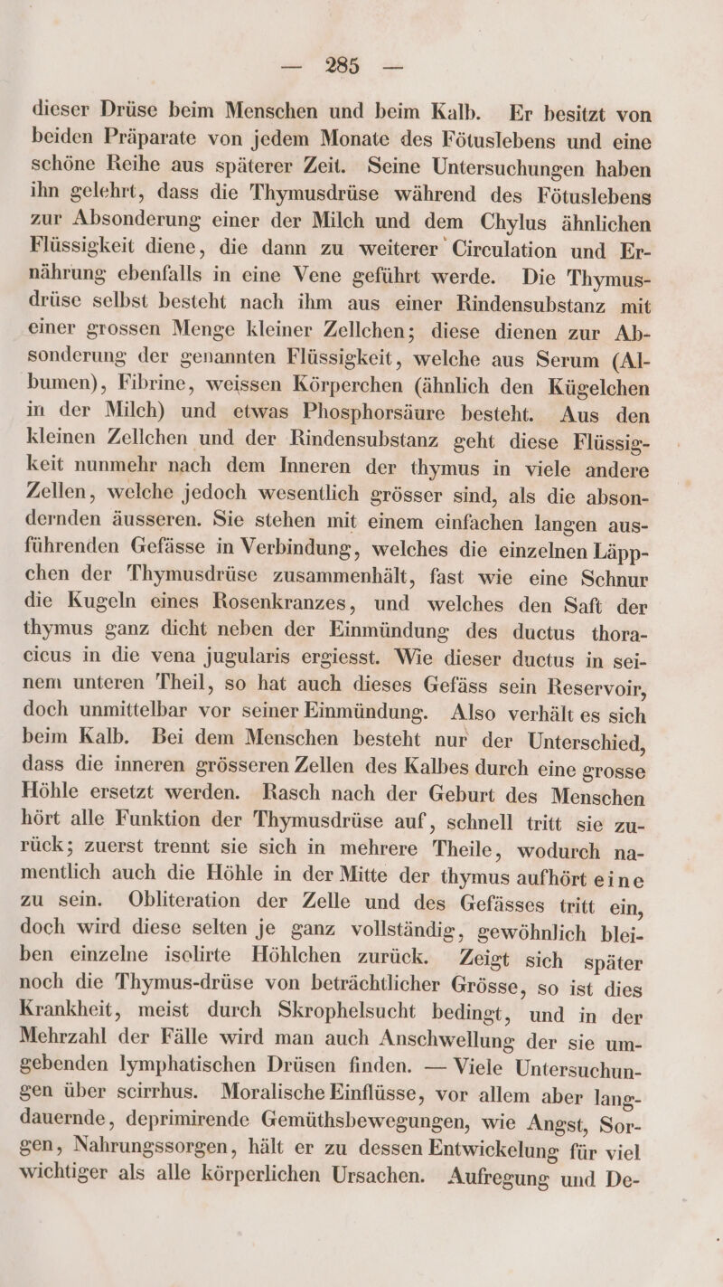 — 3 — dieser Drüse beim Menschen und beim Kalb. Er besitzt von beiden Präparate von jedem Monate des Fötuslebens und eine schöne Reihe aus späterer Zeit. Seine Untersuchungen haben ihn gelehrt, dass die Thymusdrüse während des Fötuslebens zur Absonderung einer der Milch und dem Chylus ähnlichen Flüssigkeit diene, die dann zu weiterer Circulation und Er- nährung ebenfalls in eine Vene geführt werde. Die Thymus- drüse selbst besteht nach ihm aus einer Rindensubstanz mit einer grossen Menge kleiner Zellchen; diese dienen zur Ab- sonderung der genannten Flüssigkeit, welche aus Serum (Al- bumen), Fibrine, weissen Körperchen (ähnlich den Kügelchen in der Milch) und etwas Phosphorsäure besteht. Aus den kleinen Zellchen und der Rindensubstanz geht diese Flüssig- keit nunmehr nach dem Inneren der thymus in viele andere Zellen, welche jedoch wesentlich grösser sind, als die abson- dernden äusseren. Sie stehen mit einem einfachen langen aus- führenden Gefässe in Verbindung, welches die einzelnen Läpp- chen der Thymusdrüse zusammenhält, fast wie eine Schnur die Kugeln eines Rosenkranzes, und welches den Saft der thymus ganz dicht neben der Einmündung des ductus thora- cicus in die vena jugularis ergiesst. Wie dieser ductus in sei- nem unteren Theil, so hat auch dieses Gefäss sein Reservoir, doch unmittelbar vor seiner Einmündung. Also verhält es sich beim Kalb. Bei dem Menschen besteht nur der Unterschied, dass die inneren grösseren Zellen des Kalbes durch eine grosse Höhle ersetzt werden. Rasch nach der Geburt des Menschen hört alle Funktion der Thymusdrüse auf, schnell tritt sie zu- rück; zuerst trennt sie sich in mehrere Theile, wodurch na- mentlich auch die Höhle in der Mitte der thymus aufhört eine zu sein. Öbliteration der Zelle und des Gefässes tritt ein, doch wird diese selten je ganz vollständig, gewöhnlich blei- ben einzelne iselirte Höhlchen zurück. Zeist sich später noch die Thymus-drüse von beträchtlicher Grösse, so ist dies Krankheit, meist durch Skrophelsucht bedingt, und in der Mehrzahl der Fälle wird man auch Anschwellung der sie um- gebenden Iymphatischen Drüsen finden. — Viele Untersuchun- sen über scirrhus. Moralische Einflüsse, vor allem aber lang- dauernde, deprimirende Gemüthsbewegungen, wie Angst, Sor- gen, Nahrungssorgen, hält er zu dessen Entwickelung für viel wichtiger als alle körperlichen Ursachen. Aufregung und De-