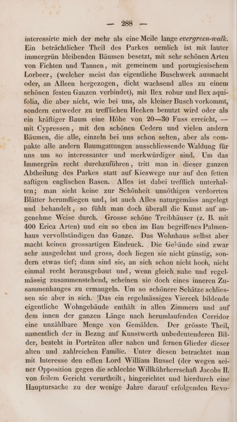 interessirte mich der mehr als eine Meile lange evergreen-walk. Ein beträchtlicher Theil des Parkes nemlich ist mit lauter immergrün bleibenden Bäumen besetzt, mit sehr schönen Arten von Fichten und Tannen, mit gemeinem und portugiesischem Lorbeer, (welcher meist das eigentliche Buschwerk ausmacht oder, an Alleen hergezogen, dicht wachsend alles zu einem schönen festen Ganzen verbindet), mit Ilex robur und Ilex aqui- folia, die aber nicht, wie bei uns, als kleiner Busch vorkommt, sondern entweder zu trefllichen Hecken benutzt wird oder als ein kräftiger Baum eine Höhe von 20—30 Fuss erreicht, — mit Cypressen, mit den schönen Cedern und vielen andern Bäumen, die alle, einzeln bei uns schon selten, aber als com- pakte alle andern Baumgattungen ausschliessende Waldung für uns um so interessanter und merkwürdiger sind. Um das Immergrün recht durchzuführen, tritt man in dieser ganzen Abtheilung des Parkes statt auf Kieswege nur auf den fetten saftigen englischen Rasen. Alles ist dabei trefflich unterhal- ten; man sieht keine zur Schönheit unnöthigen verdorrten Blätter herumfliegen und, ist auch Alles naturgemäss angelegt und behandelt, so fühlt man doch überall die Kunst auf an- genehme Weise durch. Grosse schöne Treibhäuser (z. B. mit 400 Erica Arten) und ein so eben im Bau begriffenes Palmen- haus vervollständigen das Ganze. Das Wohnhaus selbst aber macht keinen grossartigen Eindruck. Die Gebäude sind zwar sehr ausgedehnt und gross, doch liegen sie nicht günstig, son- dern etwas tief; dann sind sie, an sich schon nicht hoch, nicht einmal recht herausgebaut und, wenn gleich nahe und regel- mässig zusammenstehend, scheinen sie doch eines inneren Zu- sammenhanges zu ermangeln. Um so schönere Schätze schlies- sen sie aber in sich. !Das ein regelmässiges Viereck bildende eigentliche Wohngebäude enthält in allen Zimmern und auf dem innen der ganzen Länge nach herumlaufenden Corridor eine unzählbare Menge von Gemälden. Der grösste Theil, namentlich der in Bezug auf Kunstwerth unbedeutenderen Bil- der, besteht in Porträten aller nahen und fernen Glieder dieser alten und zahlreichen Familie. Unter diesen betrachtet man. mit Interesse den edlen Lord William Russel (der wegen sei- ner Opposition gegen die schlechte Willkührherrschaft Jacobs I. von feilem Gericht verurtheilt,, hingerichtet und hierdurch eine Hauptursache zu der wenige Jahre darauf erfolgenden Revo-