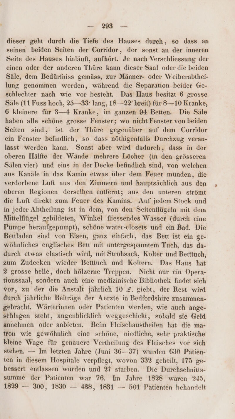 — 293° — dieser geht durch die Tiefe des Hauses durch, so dass an seinen beiden Seiten der Corridor, der sonst an der inneren Seite des Hauses hinläuft, aufhört. Je nach Verschliessung der einen oder der anderen Thüre kann dieser Saal oder die beiden Säle, dem Bedürfniss gemäss, zur Männer- oder Weiberabthei- lung genommen werden, während die Separation beider Ge- schlechter nach wie vor besteht. Das Haus besitzt 6 grosse Säle (11 Fuss hoch, 25—33'‘ lang, 18—22' breit) für 8—10 Kranke, 6 kleinere für 3—4 Kranke, im ganzen 94 Betten. Die Säle haben alle schöne grosse Fenster; wo nicht Fenster von beiden Seiten sind, ist der Thüre gegenüber auf dem Corridor ein Fenster befindlich, so dass nöthigenfalls Durchzug veran- lasst werden kann. Sonst aber wird dadurch, dass in der oberen Hälfte der Wände mehrere Löcher (in den grösseren Sälen vier) und eins in der Decke befindlich sind, von welchen aus Kanäle in das Kamin etwas über dem Feuer münden, die verdorbene Luft aus den Zimmern und hauptsächlich aus den oberen Regionen derselben entfernt; aus den unteren strömt die Luft direkt zum Feuer des Kamins. Auf jedem Stock und in jeder Abtheilung ist in dem, von den Seitenflügeln mit dem Mittelflügel gebildeten, Winkel fliessendes Wasser (durch eine Pumpe heraufgepumpt), schöne water-celosets und ein Bad. Die Bettladen sind von Eisen, ganz einfach, das Bett ist ein ge- wöhnliches englisches Bett mit untergespanntem Tuch, das da- durch etwas elastisch wird, mit Strohsack, Kolter und Betttuch, zum Zudecken wieder Betttuch und Koltern. Das Haus hat 2 grosse helle, doch hölzerne Treppen. Nicht nur ein Opera- tionssaal, sondern auch eine medizinische Bibliothek findet sich vor, zu der die Anstalt jährlich 10 £. giebt, der Rest wird durch jährliche Beiträge der Aerzte in Bedfordshire zusammen- gebracht. Wärterinnen oder Patienten werden, wie auch ange- schlagen steht, augenblicklich weggeschickt, sobald sie Geld annehmen oder anbieten. Beim Fleischaustheilen hat die ma- tron wie gewöhnlich eine schöne, niedliche, sehr praktische kleine Wage für genauere Vertheilung des Fleisches vor sich stehen. — Im letzten Jahre (Juni 36—37) wurden 630 Patien- ten in diesem Hospitale verpflegt, wovon 332 geheilt, 175 ge- bessert entlassen wurden und 27 starben. Die Durchschnitts- summe der Patienten war 76. Im Jahre 1828 waren 245, 1829 — 300, 1830 — 438, 1831 — 501 Patienten behandelt