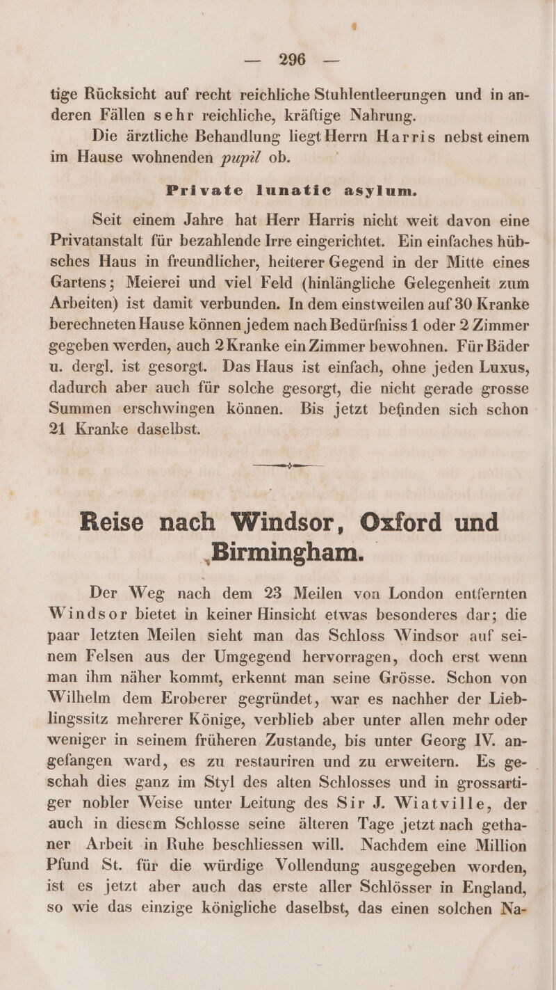 tige Rücksicht auf recht reichliche Stuhlentleerungen und in an- deren Fällen sehr reichliche, kräftige Nahrung. Die ärztliche Behandlung liegt Herrn Harris nebst einem im Hause wohnenden pupe/ ob. Private lunatic asylum. Seit einem Jahre hat Herr Harris nicht weit davon eine Privatanstalt für bezahlende Irre eingerichtet. Ein einfaches hüb- sches Haus in freundlicher, heiterer Gegend in der Mitte eines Gartens; Meierei und viel Feld (hinlängliche Gelegenheit zum Arbeiten) ist damit verbunden. In dem einstweilen auf 30 Kranke berechneten Hause können jedem nach Bedürfniss 1 oder 2 Zimmer gegeben werden, auch 2Kranke ein Zimmer bewohnen. Für Bäder u. dergl. ist gesorgt. Das Haus ist einfach, ohne jeden Luxus, dadurch aber auch für solche gesorgt, die nicht gerade grosse Summen erschwingen Können. Bis jetzt befinden sich schon 21 Kranke daselbst. m Reise nach Windsor, Oxford und ‚Birmingham. Der Weg nach dem 23 Meilen von London entfernten Windsor bietet in keiner Hinsicht etwas besonderes dar; die paar letzten Meilen sieht man das Schloss Windsor auf sei- nem Felsen aus der Umgegend hervorragen, doch erst wenn man ihm näher kommt, erkennt man seine Grösse. Schon von Wilhelm dem Eroberer gegründet, war es nachher der Lieb- lingssitz mehrerer Könige, verblieb aber unter allen mehr oder weniger in seinem früheren Zustande, bis unter Georg IV. an- gelangen ward, es zu restauriren und zu erweitern. Es ge- schah dies ganz im Styl des alten Schlosses und in grossarti- ger nobler Weise unter Leitung des Sir J. Wiatville, der auch in diesem Schlosse seine älteren Tage jetzt nach getha- ner Arbeit in Ruhe beschliessen will. Nachdem eine Million Pfund St. für die würdige Vollendung ausgegeben worden, ist es jetzt aber auch das erste aller Schlösser in England, so wie das einzige königliche daselbst, das einen solchen Na-