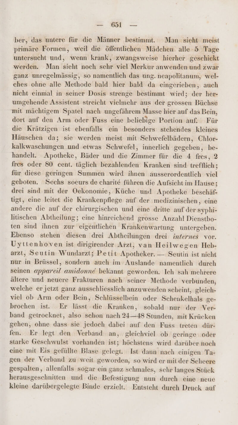 — 65 — ber, das untere für die Männer bestimmt. Man sieht meist primäre Formen, weil die öffentlichen Mädchen alle 5 Tage untersucht und, wenn krank, zwangsweise hierher geschickt werden. Man Sieh noch sehr viel Merkur anwenden = zwar ganz unregelmässig, so namentlich das ung. neapolitanum, wel- ches ohne alle Methode bald hier bald da eingerieben, auch nicht einmal in seiner Dosis strenge bestimmt wird; der her- umgehende Assistent streicht vielmehr aus der grossen Büchse mit mächtigem Spatel nach ungefährem Masse hier auf das Bein, dort auf den Arm oder Fuss eine beliebige Portion auf, Für die Krätzigen ist ebenfalls ein besonders stehendes kleines Häuschen da; sie werden meist mit Schwefelbädern, Chlor- kalkwaschungen und etwas Schwefel, innerlich gegeben, be- handelt. Apotheke, Bäder und die Zimmer für die 4 fres, 2 fres oder 80 cent. täglich bezahlenden Kranken sind trefflich ; für diese geringen Summen wird ihnen ausserordentlich viel geboten. Sechs soeurs de charite führen die Aufsicht im Hause; drei sind mit der Oekonomie, Küche und Apotheke beschäf- tigt, eine leitet die Krankenpflege auf der medizinischen, eine andere die auf der chirurgischen und eine dritte auf der syphi- litischen Abtheilung; eine hinreichend grosse Anzahl Dienstbo- ten sind ihnen zur eigentlichen Krankenwartung untergeben. Ebenso stehen diesen drei Abtheilungen drei inzernes vor. Uyttenhoven ist dirigirender Arzt, van Heilwegen Heb- arzt, Seutin Wundarzt; Petit Apotheker. — Seutin ist nicht nur in Brüssel, sondern auch im Auslande namentlich durch seinen appareil amidonnd bekannt geworden. Ich sah mehrere ältere und neuere Frakturen nach seiner Methode verbunden, welche er jetzt ganz ausschliesslich anzuwenden scheint, gleich- viel ob Arm oder Bein, Schlüsselbein oder Sichenkeihili ge- brochen ist. Er lässt die Kranken, sobald nur der Ver- band getrocknet, also schon nach 24—48 Stunden, mit Krücken gehen, ohne dass sie jedoch dabei auf den Fuss treten dür- fen. Er legt den Verband an, gleichviel ob geringe oder starke Geschwulst vorhanden ist; höchstens wird darüber noch eine mit Eis gefüllte Blase gelegt. Ist dann nach einigen Ta- gen der Verband zu weit. geworden, so wird er mit der Scheere gespalten, allenfalls sogar ein ganz schmales, sehr langes Stück herausgeschnitten und die ‚Befestigung nun durch eine neue kleine darübergelegte Binde erzielt. Entsteht durch Druck auf