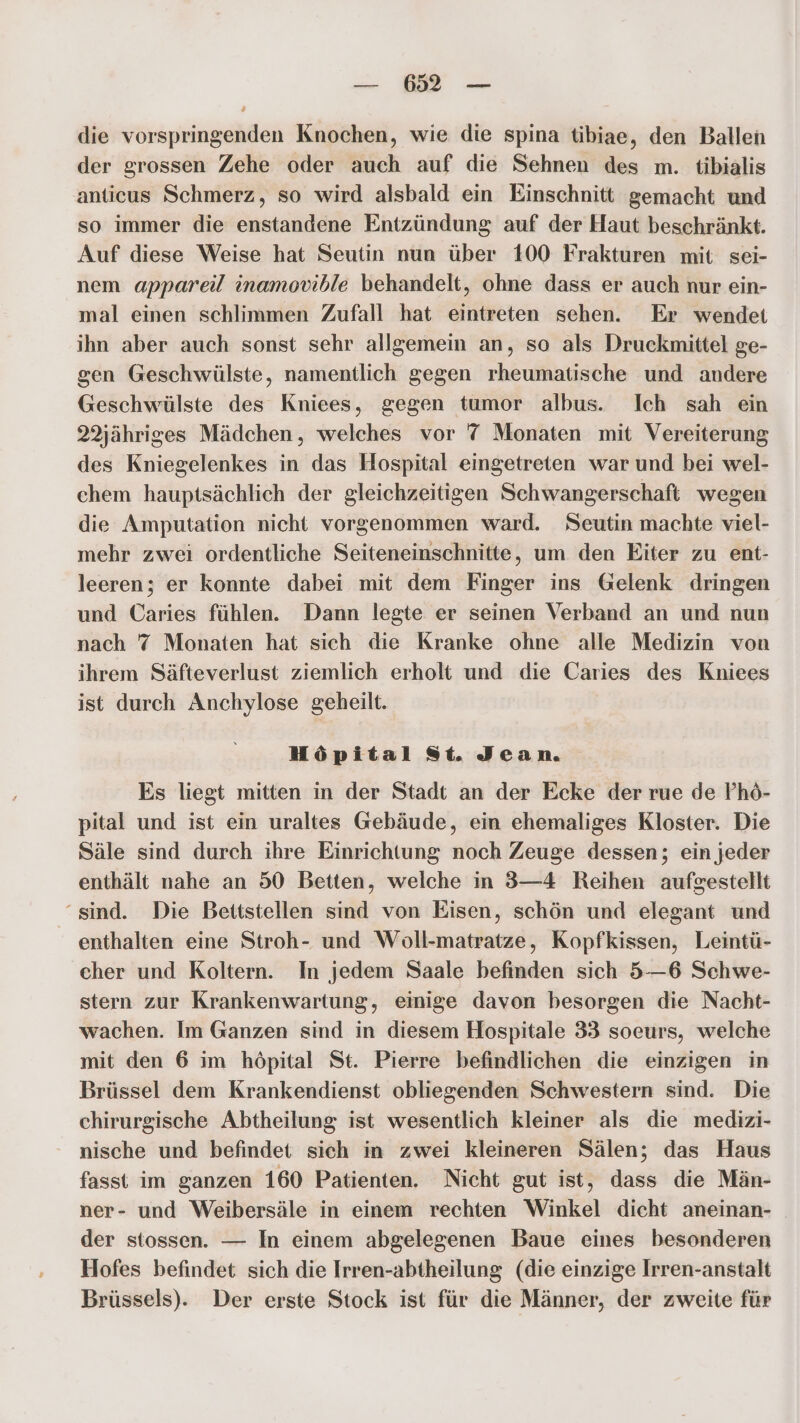 — 6521 — die vorspringenden Knochen, wie die spina tibiae, den Ballen der grossen Zehe oder auch auf die Sehnen des m. tibialis anticus Schmerz, so wird alsbald ein Einschnitt gemacht und so immer die enstandene Entzündung auf der Haut beschränkt. Auf diese Weise hat Seutin nun über 100 Frakturen mit sei- nem appareil inamovible behandelt, ohne dass er auch nur ein- mal einen schlimmen Zufall hat eintreten sehen. Er wendet ihn aber auch sonst sehr allgemein an, so als Druckmittel ge- gen Geschwülste, namentlich gegen rheumatische und andere Geschwülste des Kniees, gegen tumor albus. Ich sah ein 22jähriges Mädchen, welches vor 7 Monaten mit Vereiterung des Kniegelenkes in das Hospital eingetreten war und bei wel- chem hauptsächlich der gleichzeitigen Schwangerschaft wegen die Amputation nicht vorgenommen ward. Seutin machte viel- mehr zwei ordentliche Seiteneinschnitte, um den Eiter zu ent- leeren; er konnte dabei mit dem Finger ins Gelenk dringen und Caries fühlen. Dann legte er seinen Verband an und nun nach 7 Monaten hat sich die Kranke ohne alle Medizin von ihrem Säfteverlust ziemlich erholt und die Caries des Kniees ist durch Anchylose geheilt. Höpital St. Jean. Es liegt mitten in der Stadt an der Ecke der rue de P’hö- pital und ist ein uraltes Gebäude, ein ehemaliges Kloster. Die Säle sind durch ihre Einrichtung noch Zeuge dessen; ein jeder enthält nahe an 50 Betten, welche in 3—4 Reihen aufgestellt “sind. Die Bettstellen sind von Eisen, schön und elegant und enthalten eine Stroh- und Woll-matratze, Kopfkissen, Leintü- cher und Koltern. In jedem Saale befinden sich 5—6 Schwe- stern zur Krankenwartung, einige davon besorgen die Nacht- wachen. Im Ganzen sind in diesem Hospitale 33 soeurs, welche mit den 6 im höpital St. Pierre befindlichen die einzigen in Brüssel dem Krankendienst obliegenden Schwestern sind. Die chirurgische Abtheilung ist wesentlich kleiner als die medizi- nische und befindet sich in zwei kleineren Sälen; das Haus fasst im ganzen 160 Patienten. Nicht gut ist, dass die Män- ner- und Weibersäle in einem rechten Winkel dicht aneinan- der stossen. — In einem abgelegenen Baue eines besonderen Hofes befindet sich die Irren-abtheilung (die einzige Irren-anstalt Brüssels). Der erste Stock ist für die Männer, der zweite für