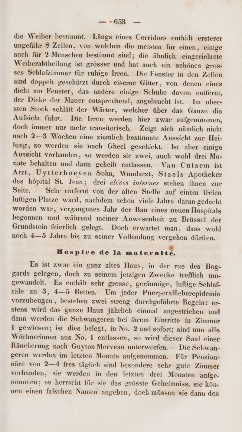 die Weiber bestimmt. Längs eines Corridors enthält ersterer ungefähr 8 Zellen, von welchen die meisten für einen, einige auch für 2 Menschen bestimmt sind; die ähnlich eingerichtete Weiberabtheilung ist grösser und hat auch ein schönes gTOS- ‘ses Schlafzimmer für ruhige Irren. Die Fenster in den Zellen sind doppelt geschützt durch eiserne Gitter, von denen eines dicht am Fenster, das andere einige Schuhe davon entfernt, der Dicke der Mauer entsprechend, angebracht ist. Im ober- sten Stock schläft der Wärter, welcher über das Ganze die Aufsicht führt. Die Irren werden hier zwar aufgenommen, doch immer nur mehr transitorisch. Zeigt sich nämlich nicht nach 2—3 Wochen eine ziemlich bestimmte Aussicht zur Hei- lung, so werden sie nach Gheel geschickt. Ist aber einige Aussicht vorhanden, so werden sie zwei, auch wohl drei Mo- nate behalten und dann geheilt entlassen. Van Cutsem ist Arzt, Uytterhoeven Sohn, Wüundarzt, Staels Apotheker des höpital St. Jean; drei eleves internes stehen ihnen zur Seite. — Sehr entfernt von der alten Stelle auf einem freien luftigen Platze ward, nachdem schon viele Jahre daran gedacht worden war, vergangenes Jahr der Bau eines neuen Hospitals begonnen und während meiner Anwesenheit zu Brüssel der Grundstein feierlich gelegt. Doch erwartet man, dass wohl noch 4—5 Jahre bis zu seiner Vollendung vergehen dürften. s Hospice de la maternite. Es ist zwar ein ganz altes Haus, in der rue des Bog- gards gelegen, doch zu seinem jetzigen Zwecke trefflich um- gewandelt. Es enthält sehr grosse, geräumige, lufige Schlaf- säle zu 3, 4—5 Betten. Um jeder Puerperalfieberepidemie vorzubeugen, bestehen zwei streng durchgeführte Regeln: er- stens wird das ganze Haus jährlich einmal angestrichen und dann werden die Schwangeren bei ihrem Eintritte in Zimmer 1 gewiesen; ist dies belegt, in No. 2 und sofort; sind nun alle Wöchnerinnen aus No. 1 entlassen, so wird dieser Saal einer Räucherung nach Guyton Morveau unterworfen. — Die Schwan- geren werden im letzten Monate aufgenommen. Für Pension- näre von 2—4 fres täglich sind besondere sehr gute Zimmer vorhanden, sie werden in den letzten drei Monaten aufge- nommen; es herrscht für sie das grösste Geheimniss, sie kön- nen einen falschen Namen angeben, doch müssen sie dann den